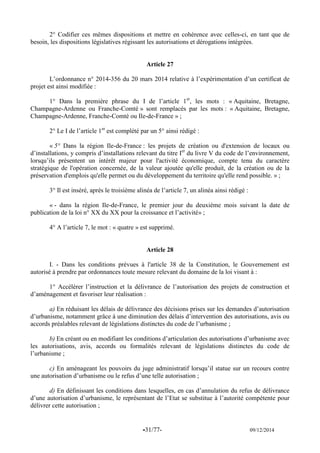 -31/77- 09/12/2014 
2° Codifier ces mêmes dispositions et mettre en cohérence avec celles-ci, en tant que de besoin, les dispositions législatives régissant les autorisations et dérogations intégrées. 
Article 27 
L’ordonnance n° 2014-356 du 20 mars 2014 relative à l’expérimentation d’un certificat de projet est ainsi modifiée : 
1° Dans la première phrase du I de l’article 1er, les mots : « Aquitaine, Bretagne, Champagne-Ardenne ou Franche-Comté » sont remplacés par les mots : « Aquitaine, Bretagne, Champagne-Ardenne, Franche-Comté ou Ile-de-France » ; 
2° Le I de l’article 1er est complété par un 5° ainsi rédigé : 
« 5° Dans la région Ile-de-France : les projets de création ou d'extension de locaux ou d’installations, y compris d’installations relevant du titre Ier du livre V du code de l’environnement, lorsqu’ils présentent un intérêt majeur pour l'activité économique, compte tenu du caractère stratégique de l'opération concernée, de la valeur ajoutée qu'elle produit, de la création ou de la préservation d'emplois qu'elle permet ou du développement du territoire qu'elle rend possible. » ; 
3° Il est inséré, après le troisième alinéa de l’article 7, un alinéa ainsi rédigé : 
« - dans la région Ile-de-France, le premier jour du deuxième mois suivant la date de publication de la loi n° XX du XX pour la croissance et l’activité» ; 
4° A l’article 7, le mot : « quatre » est supprimé. 
Article 28 
I. - Dans les conditions prévues à l'article 38 de la Constitution, le Gouvernement est autorisé à prendre par ordonnances toute mesure relevant du domaine de la loi visant à : 
1° Accélérer l’instruction et la délivrance de l’autorisation des projets de construction et d’aménagement et favoriser leur réalisation : 
a) En réduisant les délais de délivrance des décisions prises sur les demandes d’autorisation d’urbanisme, notamment grâce à une diminution des délais d’intervention des autorisations, avis ou accords préalables relevant de législations distinctes du code de l’urbanisme ; 
b) En créant ou en modifiant les conditions d’articulation des autorisations d’urbanisme avec les autorisations, avis, accords ou formalités relevant de législations distinctes du code de l’urbanisme ; 
c) En aménageant les pouvoirs du juge administratif lorsqu’il statue sur un recours contre une autorisation d’urbanisme ou le refus d’une telle autorisation ; 
d) En définissant les conditions dans lesquelles, en cas d’annulation du refus de délivrance d’une autorisation d’urbanisme, le représentant de l’Etat se substitue à l’autorité compétente pour délivrer cette autorisation ; 
 