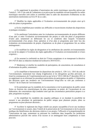 -32/77- 09/12/2014 
e) En supprimant la procédure d’autorisation des unités touristiques nouvelles prévue par l’article L. 145-11 du code de l’urbanisme et en prévoyant les modalités suivant lesquelles les unités touristiques nouvelles sont créées et contrôlées dans le cadre des documents d’urbanisme ou des autorisations mentionnées au livre IV de ce code ; 
2° Modifier les règles applicables à l’évaluation environnementale des projets ainsi qu’à celle des plans et programmes : 
a) En les simplifiant pour remédier aux difficultés et inconvénients résultant des dispositions et pratiques existantes ; 
b) En améliorant l’articulation entre les évaluations environnementales de projets différents d’une part, et entre l’évaluation environnementale des projets et celle des plans et programmes d’autre part, notamment en définissant les cas et conditions dans lesquels l’évaluation environnementale d’un projet, d'une opération et d’un plan et programme peut tenir lieu des évaluations environnementales de projets, d'opérations ou de plans et programmes liés au même aménagement ; 
c) En modifiant les règles de désignation et les attributions des autorités environnementales en vue de les adapter à l’évolution des règles applicables à l’évaluation environnementale et à leurs exigences ; 
d) En assurant la conformité au droit de l’Union européenne et en transposant la directive 2011/92/UE dans sa rédaction résultant de la directive 2014/52/UE ; 
3° Moderniser et clarifier les modalités de participation, de concertation, de consultation et d’information du public, notamment : 
a) En simplifiant et harmonisant les dispositions des articles L. 120-1 à L. 120-3 du code de l’environnement, notamment leur champ d’application et les dérogations qu’elles prévoient, en tirant les conséquences de l’expérimentation prévue par la loi n° 2012-1460 du 27 décembre 2012 et en supprimant ou en réformant les procédures particulières de participation du public à l’élaboration des décisions ayant une incidence sur l’environnement lorsqu’elles ne sont pas conformes à l’article 7 de la Charte de l’environnement ; 
b) En permettant que les modalités de la concertation et de la participation du public soient fixées en fonction des caractéristiques du plan, programme ou projet, de l’avancement de son élaboration, des concertations déjà conduites ainsi que des circonstances particulières propres à ce plan, programme ou projet ; 
c) En simplifiant les modalités des enquêtes publiques et en étendant la possibilité de recourir à une procédure de participation du public unique pour plusieurs projets, plans ou programmes ou pour plusieurs décisions ; 
4° Accélérer le règlement des litiges relatifs aux projets susceptibles d’avoir une incidence sur l’environnement et assurer, dans l’intérêt de la préservation de l’environnement et de la sécurité juridique des bénéficiaires des décisions relatives à ces projets, l’efficacité et la proportionnalité de l’intervention du juge, notamment en précisant les conditions dans lesquelles les juridictions administratives peuvent être saisies d’un recours et en aménageant leurs compétences et leurs pouvoirs. 
 