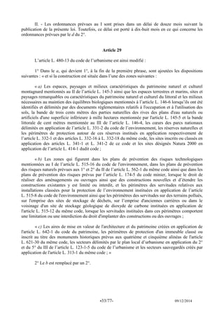 -33/77- 09/12/2014 
II. - Les ordonnances prévues au I sont prises dans un délai de douze mois suivant la publication de la présente loi. Toutefois, ce délai est porté à dix-huit mois en ce qui concerne les ordonnances prévues par le d du 2°. 
Article 29 
L’article L. 480-13 du code de l’urbanisme est ainsi modifié : 
1° Dans le a, qui devient 1°, à la fin de la première phrase, sont ajoutées les dispositions suivantes : « et si la construction est située dans l’une des zones suivantes : 
« a) Les espaces, paysages et milieux caractéristiques du patrimoine naturel et culturel montagnard mentionnés au II de l’article L. 145-3 ainsi que les espaces terrestres et marins, sites et paysages remarquables ou caractéristiques du patrimoine naturel et culturel du littoral et les milieux nécessaires au maintien des équilibres biologiques mentionnés à l’article L. 146-6 lorsqu’ils ont été identifiés et délimités par des documents réglementaires relatifs à l'occupation et à l'utilisation des sols, la bande de trois cents mètres des parties naturelles des rives des plans d'eau naturels ou artificiels d'une superficie inférieure à mille hectares mentionnée par l'article L. 145-5 et la bande littorale de cent mètres mentionnée au III de l’article L. 146-4, les coeurs des parcs nationaux délimités en application de l’article L. 331-2 du code de l’environnement, les réserves naturelles et les périmètres de protection autour de ces réserves institués en application respectivement de l’article L. 332-1 et des articles L. 332-16 à L. 332-18 du même code, les sites inscrits ou classés en application des articles L. 341-1 et L. 341-2 de ce code et les sites désignés Natura 2000 en application de l’article L. 414-1 dudit code ; 
« b) Les zones qui figurent dans les plans de prévention des risques technologiques mentionnées au I de l’article L. 515-16 du code de l'environnement, dans les plans de prévention des risques naturels prévues aux 1° et 2° du II de l’article L. 562-1 du même code ainsi que dans les plans de prévention des risques prévus par l’article L. 174-5 du code minier, lorsque le droit de réaliser des aménagements ou ouvrages ainsi que des constructions nouvelles et d’étendre les constructions existantes y est limité ou interdit, et les périmètres des servitudes relatives aux installations classées pour la protection de l’environnement instituées en application de l’article L. 515-8 du code de l'environnement ainsi que les périmètres des servitudes sur des terrains pollués, sur l'emprise des sites de stockage de déchets, sur l’emprise d'anciennes carrières ou dans le voisinage d'un site de stockage géologique de dioxyde de carbone instituées en application de l'article L. 515-12 du même code, lorsque les servitudes instituées dans ces périmètres comportent une limitation ou une interdiction du droit d'implanter des constructions ou des ouvrages ; 
« c) Les aires de mise en valeur de l'architecture et du patrimoine créées en application de l'article L. 642-1 du code du patrimoine, les périmètres de protection d'un immeuble classé ou inscrit au titre des monuments historiques prévus aux quatrième et cinquième alinéas de l'article L. 621-30 du même code, les secteurs délimités par le plan local d’urbanisme en application du 2° et du 5° du III de l’article L. 123-1-5 du code de l’urbanisme et les secteurs sauvegardés créés par application de l'article L. 313-1 du même code ; » 
2° Le b est remplacé par un 2°. 
 