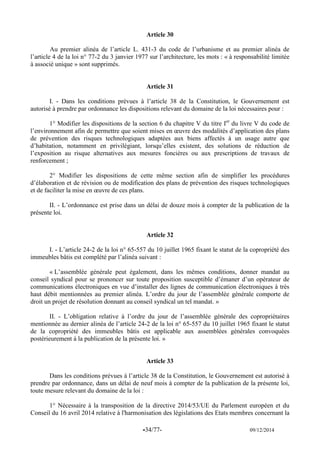 -34/77- 09/12/2014 
Article 30 
Au premier alinéa de l’article L. 431-3 du code de l’urbanisme et au premier alinéa de l’article 4 de la loi n° 77-2 du 3 janvier 1977 sur l’architecture, les mots : « à responsabilité limitée à associé unique » sont supprimés. 
Article 31 
I. - Dans les conditions prévues à l’article 38 de la Constitution, le Gouvernement est autorisé à prendre par ordonnance les dispositions relevant du domaine de la loi nécessaires pour : 
1° Modifier les dispositions de la section 6 du chapitre V du titre Ier du livre V du code de l’environnement afin de permettre que soient mises en oeuvre des modalités d’application des plans de prévention des risques technologiques adaptées aux biens affectés à un usage autre que d’habitation, notamment en privilégiant, lorsqu’elles existent, des solutions de réduction de l’exposition au risque alternatives aux mesures foncières ou aux prescriptions de travaux de renforcement ; 
2° Modifier les dispositions de cette même section afin de simplifier les procédures d’élaboration et de révision ou de modification des plans de prévention des risques technologiques et de faciliter la mise en oeuvre de ces plans. 
II. - L’ordonnance est prise dans un délai de douze mois à compter de la publication de la présente loi. 
Article 32 
I. - L’article 24-2 de la loi n° 65-557 du 10 juillet 1965 fixant le statut de la copropriété des immeubles bâtis est complété par l’alinéa suivant : 
« L’assemblée générale peut également, dans les mêmes conditions, donner mandat au conseil syndical pour se prononcer sur toute proposition susceptible d’émaner d’un opérateur de communications électroniques en vue d’installer des lignes de communication électroniques à très haut débit mentionnées au premier alinéa. L’ordre du jour de l’assemblée générale comporte de droit un projet de résolution donnant au conseil syndical un tel mandat. » 
II. - L’obligation relative à l’ordre du jour de l’assemblée générale des copropriétaires mentionnée au dernier alinéa de l’article 24-2 de la loi n° 65-557 du 10 juillet 1965 fixant le statut de la copropriété des immeubles bâtis est applicable aux assemblées générales convoquées postérieurement à la publication de la présente loi. » 
Article 33 
Dans les conditions prévues à l’article 38 de la Constitution, le Gouvernement est autorisé à prendre par ordonnance, dans un délai de neuf mois à compter de la publication de la présente loi, toute mesure relevant du domaine de la loi : 
1° Nécessaire à la transposition de la directive 2014/53/UE du Parlement européen et du Conseil du 16 avril 2014 relative à l'harmonisation des législations des Etats membres concernant la  