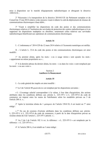 -35/77- 09/12/2014 
mise à disposition sur le marché d'équipements radioélectriques et abrogeant la directive 1999/5/CE ; 
2° Nécessaire à la transposition de la directive 2014/61/UE du Parlement européen et du Conseil du 15 mai 2014 relative à des mesures visant à réduire le coût du déploiement de réseaux de communications électroniques à haut débit ; 
3° Visant à simplifier les dispositions du code des postes et des communications électroniques relatives à l’institution des servitudes de protection des centres radioélectriques et à en supprimer les dispositions inadaptées ou obsolètes, notamment celles relatives aux servitudes radioélectriques bénéficiant aux opérateurs de communications électroniques. 
Article 34 
I. - L’ordonnance n° 2014-329 du 12 mars 2014 relative à l’économie numérique est ratifiée. 
II. - L’article L. 33-6 du code des postes et des communications électroniques est ainsi modifié : 
1° Au premier alinéa, après les mots : « ou à usage mixte » sont ajoutés les mots : « appartenant au même propriétaire ou » ; 
2° A la dernière phrase du dernier alinéa, les mots : « ou dans les voies » sont remplacés par les mots : « ou aux voies ». 
Section 2 
Améliorer le financement 
Article 35 
I. - Le code général des impôts est ainsi modifié : 
1° Le I de l’article 80 quaterdecies est remplacé par les dispositions suivantes : 
« I. - L'avantage salarial correspondant à la valeur, à leur date d'acquisition, des actions attribuées dans les conditions définies aux articles L. 225-197-1 à L. 225-197-6 du code de commerce est imposé entre les mains de l'attributaire selon les modalités prévues au 3 de l'article 200 A. » ; 
2° Après le treizième alinéa du 1 quinquies de l’article 150-0 D, il est inséré un 7° ainsi rédigé : 
« 7° En cas de cessions d’actions attribuées dans les conditions définies aux articles L. 225-197-1 à L. 225-197-6 du code de commerce, à partir de la date d'acquisition prévue au sixième alinéa du I de l’article L. 225-197-1 précité. » ; 
3° Au 2 du I de l’article 182 A ter, la référence : « L. 225-197-3 » est remplacée par la référence : « L. 225-197-6 » ; 
4° A l’article 200 A, il est rétabli un 3 ainsi rédigé : 
 