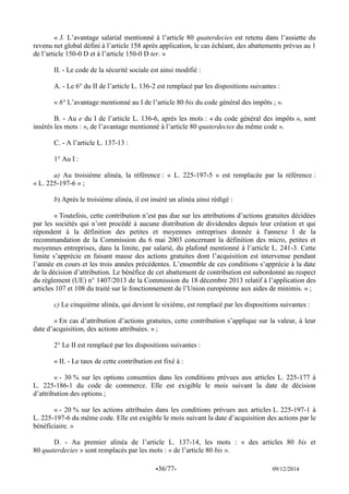 -36/77- 09/12/2014 
« 3. L’avantage salarial mentionné à l’article 80 quaterdecies est retenu dans l’assiette du revenu net global défini à l’article 158 après application, le cas échéant, des abattements prévus au 1 de l’article 150-0 D et à l’article 150-0 D ter. » 
II. - Le code de la sécurité sociale est ainsi modifié : 
A. - Le 6° du II de l’article L. 136-2 est remplacé par les dispositions suivantes : 
« 6° L’avantage mentionné au I de l’article 80 bis du code général des impôts ; ». 
B. - Au e du I de l’article L. 136-6, après les mots : « du code général des impôts », sont insérés les mots : «, de l’avantage mentionné à l’article 80 quaterdecies du même code ». 
C. - A l’article L. 137-13 : 
1° Au I : 
a) Au troisième alinéa, la référence : « L. 225-197-5 » est remplacée par la référence : « L. 225-197-6 » ; 
b) Après le troisième alinéa, il est inséré un alinéa ainsi rédigé : 
« Toutefois, cette contribution n’est pas due sur les attributions d’actions gratuites décidées par les sociétés qui n’ont procédé à aucune distribution de dividendes depuis leur création et qui répondent à la définition des petites et moyennes entreprises donnée à l'annexe I de la recommandation de la Commission du 6 mai 2003 concernant la définition des micro, petites et moyennes entreprises, dans la limite, par salarié, du plafond mentionné à l’article L. 241-3. Cette limite s’apprécie en faisant masse des actions gratuites dont l’acquisition est intervenue pendant l’année en cours et les trois années précédentes. L’ensemble de ces conditions s’apprécie à la date de la décision d’attribution. Le bénéfice de cet abattement de contribution est subordonné au respect du règlement (UE) n° 1407/2013 de la Commission du 18 décembre 2013 relatif à l’application des articles 107 et 108 du traité sur le fonctionnement de l’Union européenne aux aides de minimis. » ; 
c) Le cinquième alinéa, qui devient le sixième, est remplacé par les dispositions suivantes : 
« En cas d’attribution d’actions gratuites, cette contribution s’applique sur la valeur, à leur date d’acquisition, des actions attribuées. » ; 
2° Le II est remplacé par les dispositions suivantes : 
« II. - Le taux de cette contribution est fixé à : 
« - 30 % sur les options consenties dans les conditions prévues aux articles L. 225-177 à L. 225-186-1 du code de commerce. Elle est exigible le mois suivant la date de décision d’attribution des options ; 
« - 20 % sur les actions attribuées dans les conditions prévues aux articles L. 225-197-1 à L. 225-197-6 du même code. Elle est exigible le mois suivant la date d’acquisition des actions par le bénéficiaire. » 
D. - Au premier alinéa de l’article L. 137-14, les mots : « des articles 80 bis et 80 quaterdecies » sont remplacés par les mots : « de l’article 80 bis ».  