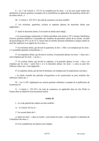 -37/77- 09/12/2014 
E. - Le 1° de l’article L. 137-15 est complété par les mots : « et de ceux ayant réalisé des attributions d’actions gratuites exemptées de la contribution en application du quatrième alinéa du I du même article ; ». 
III. - L’article L. 225-197-1 du code de commerce est ainsi modifié : 
1° Les troisième, quatrième, sixième et septième phrases du deuxième alinéa sont supprimées ; 
2° Après le deuxième alinéa, il est inséré un alinéa ainsi rédigé : 
« Les pourcentages mentionnés à l’alinéa précédent sont portés à 30 % lorsque l'attribution d'actions gratuites bénéficie à l'ensemble des membres du personnel salarié de la société. Au-delà du pourcentage de 10 % ou de 15 %, l'écart entre le nombre d'actions distribuées à chaque salarié ne peut être supérieur à un rapport de un à cinq. » ; 
3° Au troisième alinéa, qui devient le quatrième, le mot : « Elle » est remplacé par les mots : « L’assemblée générale extraordinaire » ; 
4° Au cinquième alinéa, qui devient le sixième, à la première phrase, les mots : « deux ans » sont remplacés par les mots : « un an » ; 
5° Au sixième alinéa, qui devient le septième, à la première phrase, le mot : « fixe » est remplacé par les mots : « peut fixer » et à la deuxième phrase, les mots : «, mais ne peut être inférieur à deux ans » sont supprimés ; 
6° Le septième alinéa, qui devient le huitième, est remplacé par les dispositions suivantes : 
« La durée cumulée des périodes d’acquisition et de conservation ne peut toutefois être inférieure à deux ans. » 
IV. - Les I à III s’appliquent aux actions gratuites attribuées à compter de la publication de la présente loi. 
V. - L’article L. 225-197-1 du code de commerce est applicable dans les îles Wallis et Futuna dans sa rédaction issue du présent article. 
Article 36 
I. - Le code général des impôts est ainsi modifié : 
A. - A l’article 163 bis G : 
1° Au second alinéa du I : 
a) Après les mots : « dans la société » sont insérés les mots : « dans laquelle il a bénéficié de l’attribution des bons » ; 
b) Il est complété par une phrase ainsi rédigée : 
 