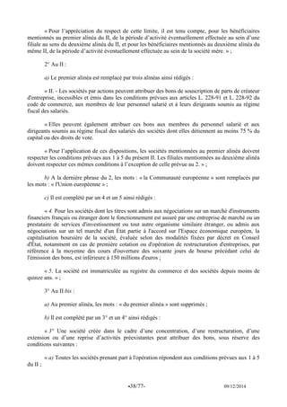 -38/77- 09/12/2014 
« Pour l’appréciation du respect de cette limite, il est tenu compte, pour les bénéficiaires mentionnés au premier alinéa du II, de la période d’activité éventuellement effectuée au sein d’une filiale au sens du deuxième alinéa du II, et pour les bénéficiaires mentionnés au deuxième alinéa du même II, de la période d’activité éventuellement effectuée au sein de la société mère. » ; 
2° Au II : 
a) Le premier alinéa est remplacé par trois alinéas ainsi rédigés : 
« II. - Les sociétés par actions peuvent attribuer des bons de souscription de parts de créateur d'entreprise, incessibles et émis dans les conditions prévues aux articles L. 228-91 et L. 228-92 du code de commerce, aux membres de leur personnel salarié et à leurs dirigeants soumis au régime fiscal des salariés. 
« Elles peuvent également attribuer ces bons aux membres du personnel salarié et aux dirigeants soumis au régime fiscal des salariés des sociétés dont elles détiennent au moins 75 % du capital ou des droits de vote. 
« Pour l’application de ces dispositions, les sociétés mentionnées au premier alinéa doivent respecter les conditions prévues aux 1 à 5 du présent II. Les filiales mentionnées au deuxième alinéa doivent respecter ces mêmes conditions à l’exception de celle prévue au 2. » ; 
b) A la dernière phrase du 2, les mots : « la Communauté européenne » sont remplacés par les mots : « l'Union européenne » ; 
c) Il est complété par un 4 et un 5 ainsi rédigés : 
« 4. Pour les sociétés dont les titres sont admis aux négociations sur un marché d'instruments financiers français ou étranger dont le fonctionnement est assuré par une entreprise de marché ou un prestataire de services d'investissement ou tout autre organisme similaire étranger, ou admis aux négociations sur un tel marché d'un État partie à l'accord sur l'Espace économique européen, la capitalisation boursière de la société, évaluée selon des modalités fixées par décret en Conseil d'État, notamment en cas de première cotation ou d'opération de restructuration d'entreprises, par référence à la moyenne des cours d'ouverture des soixante jours de bourse précédant celui de l'émission des bons, est inférieure à 150 millions d'euros ; 
« 5. La société est immatriculée au registre du commerce et des sociétés depuis moins de quinze ans. » ; 
3° Au II bis : 
a) Au premier alinéa, les mots : « du premier alinéa » sont supprimés ; 
b) Il est complété par un 3° et un 4° ainsi rédigés : 
« 3° Une société créée dans le cadre d’une concentration, d’une restructuration, d’une extension ou d’une reprise d’activités préexistantes peut attribuer des bons, sous réserve des conditions suivantes : 
« a) Toutes les sociétés prenant part à l'opération répondent aux conditions prévues aux 1 à 5 du II ; 
 