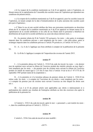 -39/77- 09/12/2014 
« b) Le respect de la condition mentionnée au 4 du II est apprécié, suite à l’opération, en faisant masse de la capitalisation de l’ensemble des sociétés issues de l’opération qui répondent aux conditions du présent article ; 
« c) Le respect de la condition mentionnée au 5 du II est apprécié, pour les sociétés issues de l’opération, en tenant compte de la date d’immatriculation de la plus ancienne des sociétés ayant pris part à l'opération ; 
« 4° Dans le cas où une société attribue des bons aux personnes mentionnées au deuxième alinéa du II, le respect de la condition mentionnée au 4 du II est apprécié en faisant masse de la capitalisation de la société attributrice et de celle de ses filiales dont le personnel a bénéficié de distributions de la part de la société attributrice au cours des douze derniers mois. » 
B. - Au premier alinéa du II de l’article 154 quinquies, les mots : « des gains et avantages imposés dans les conditions prévues » sont remplacés par les mots : « des plus-values, gains et avantages imposés dans les conditions prévues à l’article 39 quindecies, à l’article 163 bis G, ». 
II. - A. - Le A du I s’applique aux bons attribués à compter de la publication de la présente loi. 
B. - Le B du I s’applique à compter de l’imposition des revenus de l’année 2015. 
Article 37 
I. - A la première phrase de l’article L. 3314-9 du code du travail, les mots : « du dernier jour du septième mois suivant la clôture de l’exercice produit des intérêts calculés au taux légal » sont remplacés par les mots : « du premier jour du sixième mois suivant la clôture de l’exercice produit un intérêt de retard égal à 1,33 fois le taux fixé à l’article 14 de la loi n° 47-1775 du 10 septembre 1947 portant statut de la coopération ». 
II. - A la première et à la troisième phrases du premier alinéa de l’article L. 3324-10 du même code, les mots : « à compter de l’ouverture de ces droits » sont remplacés par les mots : « à compter du premier jour du sixième mois suivant l’exercice au titre duquel les droits sont nés ». 
III. - Les I et II du présent article sont applicables aux droits à intéressement et à participation des salariés aux résultats de l'entreprise attribués au titre des exercices clos après la publication de la présente loi. 
Article 38 
A l’article L. 3332-3 du code du travail, après le mot : « personnel », sont insérés les mots : « , dans les conditions prévues à l’article L. 3322-6 ». 
Article 39 
L’article L. 3334-2 du code du travail est ainsi modifié : 
 
