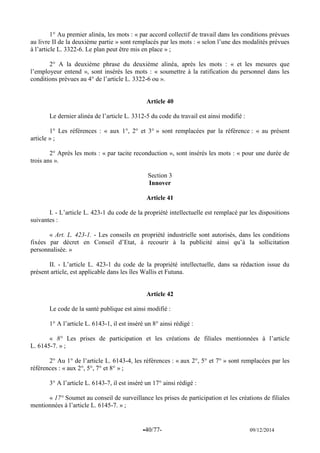 -40/77- 09/12/2014 
1° Au premier alinéa, les mots : « par accord collectif de travail dans les conditions prévues au livre II de la deuxième partie » sont remplacés par les mots : « selon l’une des modalités prévues à l’article L. 3322-6. Le plan peut être mis en place » ; 
2° A la deuxième phrase du deuxième alinéa, après les mots : « et les mesures que l’employeur entend », sont insérés les mots : « soumettre à la ratification du personnel dans les conditions prévues au 4° de l’article L. 3322-6 ou ». 
Article 40 
Le dernier alinéa de l’article L. 3312-5 du code du travail est ainsi modifié : 
1° Les références : « aux 1°, 2° et 3° » sont remplacées par la référence : « au présent article » ; 
2° Après les mots : « par tacite reconduction », sont insérés les mots : « pour une durée de trois ans ». 
Section 3 
Innover 
Article 41 
I. - L’article L. 423-1 du code de la propriété intellectuelle est remplacé par les dispositions suivantes : 
« Art. L. 423-1. - Les conseils en propriété industrielle sont autorisés, dans les conditions fixées par décret en Conseil d’Etat, à recourir à la publicité ainsi qu’à la sollicitation personnalisée. » 
II. - L’article L. 423-1 du code de la propriété intellectuelle, dans sa rédaction issue du présent article, est applicable dans les îles Wallis et Futuna. 
Article 42 
Le code de la santé publique est ainsi modifié : 
1° A l’article L. 6143-1, il est inséré un 8° ainsi rédigé : 
« 8° Les prises de participation et les créations de filiales mentionnées à l’article L. 6145-7. » ; 
2° Au 1° de l’article L. 6143-4, les références : « aux 2°, 5° et 7° » sont remplacées par les références : « aux 2°, 5°, 7° et 8° » ; 
3° A l’article L. 6143-7, il est inséré un 17° ainsi rédigé : 
« 17° Soumet au conseil de surveillance les prises de participation et les créations de filiales mentionnées à l’article L. 6145-7. » ; 
 