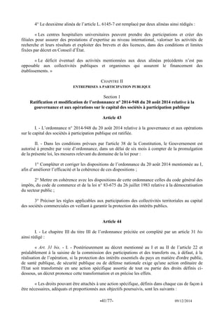 -41/77- 09/12/2014 
4° Le deuxième alinéa de l’article L. 6145-7 est remplacé par deux alinéas ainsi rédigés : 
« Les centres hospitaliers universitaires peuvent prendre des participations et créer des filiales pour assurer des prestations d’expertise au niveau international, valoriser les activités de recherche et leurs résultats et exploiter des brevets et des licences, dans des conditions et limites fixées par décret en Conseil d’État. 
« Le déficit éventuel des activités mentionnées aux deux alinéas précédents n’est pas opposable aux collectivités publiques et organismes qui assurent le financement des établissements. » 
CHAPITRE II 
ENTREPRISES A PARTICIPATION PUBLIQUE 
Section 1 
Ratification et modification de l’ordonnance n° 2014-948 du 20 août 2014 relative à la gouvernance et aux opérations sur le capital des sociétés à participation publique 
Article 43 
I. - L’ordonnance n° 2014-948 du 20 août 2014 relative à la gouvernance et aux opérations sur le capital des sociétés à participation publique est ratifiée. 
II. - Dans les conditions prévues par l'article 38 de la Constitution, le Gouvernement est autorisé à prendre par voie d’ordonnance, dans un délai de six mois à compter de la promulgation de la présente loi, les mesures relevant du domaine de la loi pour : 
1° Compléter et corriger les dispositions de l’ordonnance du 20 août 2014 mentionnée au I, afin d’améliorer l’efficacité et la cohérence de ces dispositions ; 
2° Mettre en cohérence avec les dispositions de cette ordonnance celles du code général des impôts, du code de commerce et de la loi n° 83-675 du 26 juillet 1983 relative à la démocratisation du secteur public ; 
3° Préciser les règles applicables aux participations des collectivités territoriales au capital des sociétés commerciales en veillant à garantir la protection des intérêts publics. 
Article 44 
I. - Le chapitre III du titre III de l’ordonnance précitée est complété par un article 31 bis ainsi rédigé : 
« Art. 31 bis. - I. - Postérieurement au décret mentionné au I et au II de l’article 22 et préalablement à la saisine de la commission des participations et des transferts ou, à défaut, à la réalisation de l’opération, si la protection des intérêts essentiels du pays en matière d'ordre public, de santé publique, de sécurité publique ou de défense nationale exige qu'une action ordinaire de l'Etat soit transformée en une action spécifique assortie de tout ou partie des droits définis ci- dessous, un décret prononce cette transformation et en précise les effets. 
« Les droits pouvant être attachés à une action spécifique, définis dans chaque cas de façon à être nécessaires, adéquats et proportionnés aux objectifs poursuivis, sont les suivants :  