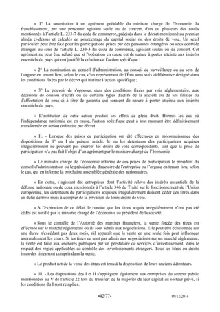 -42/77- 09/12/2014 
« 1° La soumission à un agrément préalable du ministre chargé de l'économie du franchissement, par une personne agissant seule ou de concert, d'un ou plusieurs des seuils mentionnés à l’article L. 233-7 du code de commerce, précisés dans le décret mentionné au premier alinéa ci-dessus et calculés en pourcentage du capital social ou des droits de vote. Un seuil particulier peut être fixé pour les participations prises par des personnes étrangères ou sous contrôle étranger, au sens de l'article L. 233-3 du code de commerce, agissant seules ou de concert. Cet agrément ne peut être refusé que si l'opération en cause est de nature à porter atteinte aux intérêts essentiels du pays qui ont justifié la création de l'action spécifique ; 
« 2° La nomination au conseil d'administration, au conseil de surveillance ou au sein de l’organe en tenant lieu, selon le cas, d'un représentant de l'État sans voix délibérative désigné dans les conditions fixées par le décret qui institue l’action spécifique ; 
« 3° Le pouvoir de s'opposer, dans des conditions fixées par voie réglementaire, aux décisions de cession d'actifs ou de certains types d'actifs de la société ou de ses filiales ou d'affectation de ceux-ci à titre de garantie qui seraient de nature à porter atteinte aux intérêts essentiels du pays. 
« L'institution de cette action produit ses effets de plein droit. Hormis les cas où l'indépendance nationale est en cause, l'action spécifique peut à tout moment être définitivement transformée en action ordinaire par décret. 
« II. - Lorsque des prises de participation ont été effectuées en méconnaissance des dispositions du 1° du I du présent article, le ou les détenteurs des participations acquises irrégulièrement ne peuvent pas exercer les droits de vote correspondants, tant que la prise de participation n’a pas fait l’objet d’un agrément par le ministre chargé de l’économie. 
« Le ministre chargé de l’économie informe de ces prises de participation le président du conseil d'administration ou le président du directoire de l'entreprise ou l’organe en tenant lieu, selon le cas, qui en informe la prochaine assemblée générale des actionnaires. 
« En outre, s’agissant des entreprises dont l’activité relève des intérêts essentiels de la défense nationale ou de ceux mentionnés à l’article 346 du Traité sur le fonctionnement de l’Union européenne, les détenteurs de participations acquises irrégulièrement doivent céder ces titres dans un délai de trois mois à compter de la privation de leurs droits de vote. 
« A l'expiration de ce délai, le constat que les titres acquis irrégulièrement n’ont pas été cédés est notifié par le ministre chargé de l’économie au président de la société. 
« Sous le contrôle de l’Autorité des marchés financiers, la vente forcée des titres est effectuée sur le marché réglementé où ils sont admis aux négociations. Elle peut être échelonnée sur une durée n'excédant pas deux mois, s'il apparaît que la vente en une seule fois peut influencer anormalement les cours. Si les titres ne sont pas admis aux négociations sur un marché réglementé, la vente est faite aux enchères publiques par un prestataire de services d’investissement, dans le respect des règles applicables au contrôle des investissements étrangers. Tous les titres ou droits issus des titres sont compris dans la vente. 
« Le produit net de la vente des titres est tenu à la disposition de leurs anciens détenteurs. 
« III. - Les dispositions des I et II s'appliquent également aux entreprises du secteur public mentionnées au V de l'article 22 lors du transfert de la majorité de leur capital au secteur privé, si les conditions du I sont remplies.  