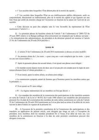 -44/77- 09/12/2014 
« 1° Les sociétés dans lesquelles l’État détient plus de la moitié du capital ; 
« 2° Les sociétés dans lesquelles l'État ou ses établissements publics détiennent, seuls ou conjointement, directement ou indirectement, plus de la moitié du capital et qui figurent sur une liste fixée par arrêté du ministre chargé de l’économie en fonction de la nature de l’activité de ces sociétés. 
« Cette décision ne peut être adoptée sans le vote favorable du représentant de l'État mentionné à l’article 4. » 
II. - La première phrase du huitième alinéa de l’article 7 de l’ordonnance n° 2005-722 du 29 juin 2005 relative à la Banque publique d'investissement est remplacée par la phrase suivante : « La rémunération des administrateurs, du président et du directeur général est soumise à l’article 21 bis de l’ordonnance du 20 août 2014 précitée ». 
Article 46 
I. - L’article 25 de l’ordonnance du 20 août 2014 mentionnée ci-dessus est ainsi modifié : 
1° Au premier alinéa du I, les mots : « pour cinq ans » sont remplacés par les mots : « pour six ans non renouvelables » ; 
2° Après la première phrase du second alinéa, il est ajouté une phrase ainsi rédigée : 
« Un mandat exercé depuis moins de deux ans n’est pas pris en compte pour la règle de non- renouvellement fixée à l’alinéa précédent. » ; 
3° Il est inséré, après le même alinéa, un alinéa ainsi rédigé : 
« La commission comporte autant de femmes que d’hommes parmi les membres autres que le président. » ; 
4° Il est ajouté un IV ainsi rédigé : 
« IV. - Le régime indemnitaire de ses membres est fixé par décret. » 
II. - Les mandats des membres de la commission des participations et des transferts nommés en vertu de l’article 3 de la loi n° 86-912 du 6 août 1986 relative aux modalités des privatisations prennent fin à la date de la nomination des membres de cette même commission en vertu de l’article 25 de l’ordonnance du 20 août 2014 mentionnée au I et au plus tard au terme d’un délai de six mois suivant la date d’entrée en vigueur de la présente loi. 
III. - A l'occasion de la première constitution de la Commission des participations et des transferts en application du présent article, sont désignés par tirage au sort, à l’exception du président, trois membres dont les mandats prendront fin à l’issue d’un délai de trois ans. Les membres de la commission en fonction à la date de cette première constitution peuvent être désignés à nouveau. 
 
