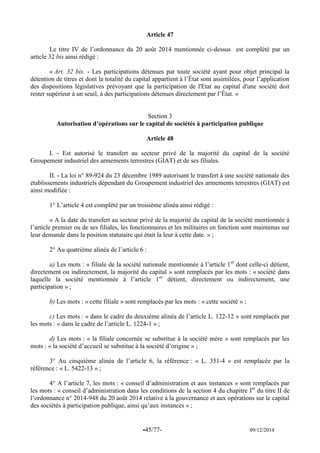 -45/77- 09/12/2014 
Article 47 
Le titre IV de l’ordonnance du 20 août 2014 mentionnée ci-dessus est complété par un article 32 bis ainsi rédigé : 
« Art. 32 bis. - Les participations détenues par toute société ayant pour objet principal la détention de titres et dont la totalité du capital appartient à l’État sont assimilées, pour l’application des dispositions législatives prévoyant que la participation de l'Etat au capital d'une société doit rester supérieur à un seuil, à des participations détenues directement par l’État. » 
Section 3 
Autorisation d’opérations sur le capital de sociétés à participation publique 
Article 48 
I. - Est autorisé le transfert au secteur privé de la majorité du capital de la société Groupement industriel des armements terrestres (GIAT) et de ses filiales. 
II. - La loi n° 89-924 du 23 décembre 1989 autorisant le transfert à une société nationale des établissements industriels dépendant du Groupement industriel des armements terrestres (GIAT) est ainsi modifiée : 
1° L’article 4 est complété par un troisième alinéa ainsi rédigé : 
« A la date du transfert au secteur privé de la majorité du capital de la société mentionnée à l’article premier ou de ses filiales, les fonctionnaires et les militaires en fonction sont maintenus sur leur demande dans la position statutaire qui était la leur à cette date. » ; 
2° Au quatrième alinéa de l’article 6 : 
a) Les mots : « filiale de la société nationale mentionnée à l’article 1er dont celle-ci détient, directement ou indirectement, la majorité du capital » sont remplacés par les mots : « société dans laquelle la société mentionnée à l’article 1er détient, directement ou indirectement, une participation » ; 
b) Les mots : « cette filiale » sont remplacés par les mots : « cette société » ; 
c) Les mots : « dans le cadre du deuxième alinéa de l’article L. 122-12 » sont remplacés par les mots : « dans le cadre de l’article L. 1224-1 » ; 
d) Les mots : « la filiale concernée se substitue à la société mère » sont remplacés par les mots : « la société d’accueil se substitue à la société d’origine » ; 
3° Au cinquième alinéa de l’article 6, la référence : « L. 351-4 » est remplacée par la référence : « L. 5422-13 » ; 
4° A l’article 7, les mots : « conseil d’administration et aux instances » sont remplacés par les mots : « conseil d’administration dans les conditions de la section 4 du chapitre Ier du titre II de l’ordonnance n° 2014-948 du 20 août 2014 relative à la gouvernance et aux opérations sur le capital des sociétés à participation publique, ainsi qu’aux instances » ; 
 