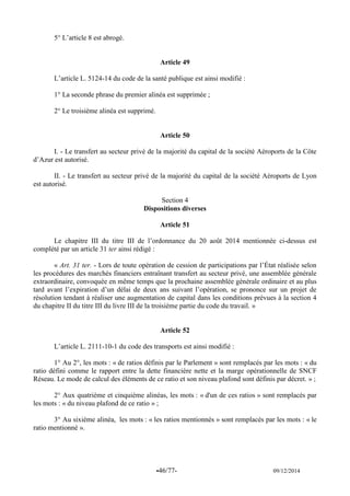 -46/77- 09/12/2014 
5° L’article 8 est abrogé. 
Article 49 
L’article L. 5124-14 du code de la santé publique est ainsi modifié : 
1° La seconde phrase du premier alinéa est supprimée ; 
2° Le troisième alinéa est supprimé. 
Article 50 
I. - Le transfert au secteur privé de la majorité du capital de la société Aéroports de la Côte d’Azur est autorisé. 
II. - Le transfert au secteur privé de la majorité du capital de la société Aéroports de Lyon est autorisé. 
Section 4 
Dispositions diverses 
Article 51 
Le chapitre III du titre III de l’ordonnance du 20 août 2014 mentionnée ci-dessus est complété par un article 31 ter ainsi rédigé : 
« Art. 31 ter. - Lors de toute opération de cession de participations par l’État réalisée selon les procédures des marchés financiers entraînant transfert au secteur privé, une assemblée générale extraordinaire, convoquée en même temps que la prochaine assemblée générale ordinaire et au plus tard avant l’expiration d’un délai de deux ans suivant l’opération, se prononce sur un projet de résolution tendant à réaliser une augmentation de capital dans les conditions prévues à la section 4 du chapitre II du titre III du livre III de la troisième partie du code du travail. » 
Article 52 
L’article L. 2111-10-1 du code des transports est ainsi modifié : 
1° Au 2°, les mots : « de ratios définis par le Parlement » sont remplacés par les mots : « du ratio défini comme le rapport entre la dette financière nette et la marge opérationnelle de SNCF Réseau. Le mode de calcul des éléments de ce ratio et son niveau plafond sont définis par décret. » ; 
2° Aux quatrième et cinquième alinéas, les mots : « d'un de ces ratios » sont remplacés par les mots : « du niveau plafond de ce ratio » ; 
3° Au sixième alinéa, les mots : « les ratios mentionnés » sont remplacés par les mots : « le ratio mentionné ». 
 