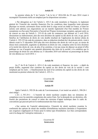 -47/77- 09/12/2014 
Article 53 
Le premier alinéa du V de l’article 7 de la loi n° 2014-384 du 29 mars 2014 visant à reconquérir l'économie réelle est remplacé par les dispositions suivantes : 
« Par dérogation au I de l’article L. 433-3 du code monétaire et financier, le règlement général de l’Autorité des marchés financiers fixe les conditions dans lesquelles toute personne physique ou morale, actionnaire d'une société dont le siège social est établi en France, et dont les actions sont admises aux négociations sur un marché réglementé d'un État membre de l'Union européenne ou d'un autre État partie à l'accord sur l'Espace économique européen, agissant seule ou de concert au sens de l'article L. 233-10 du code de commerce, qui détenait au 2 avril 2014, directement ou indirectement, plus des trois dixièmes du capital ou des droits de vote, et qui, par le bénéfice de l’attribution de droits de vote double résultant de l’application du dernier alinéa de l’article L. 225-123 du code de commerce, dans sa rédaction résultant du I du présent article, vient à détenir avant le 31 décembre 2018 plus des trois dixièmes des droits de vote ou qui, en moins de douze mois consécutifs, augmente sa détention en droits de vote, comprise entre les trois dixièmes et la moitié des droits de vote, de plus d’un centième, n’est pas tenue de déposer un projet d’offre publique en vue d’acquérir une quantité déterminée des titres de la société, à la condition que le pourcentage de droits de vote détenus au 31 décembre 2018 soit inférieur au pourcentage de droits de vote détenus au 2 avril 2014. » 
Article 54 
Au 2° du II de l’article L. 433-1-2 du code monétaire et financier, les mots : « dépôt du projet d'offre, augmenté d'un centième du capital ou des droits de vote de la société » sont remplacés par les mots : « franchissement du seuil d’un centième du capital ou des droits de vote mentionné au premier alinéa du I de l’article L. 433-3 ». 
CHAPITRE III 
INDUSTRIE 
Article 55 
Après l’article L. 592-28 du code de l’environnement, il est inséré un article L. 598-28-1 ainsi rédigé : 
« Art. L. 592-28-1. - L’Autorité de sûreté nucléaire coopère dans ses domaines de compétence avec les autorités compétentes des autres Etats. Sur la demande de ces dernières, elle fournit des prestations de conseil et mène des missions d’appui technique dans le cadre de conventions qui peuvent prévoir le remboursement des frais exposés. 
« Sur saisine de l’autorité administrative, l'Autorité de sûreté nucléaire examine la conformité des options de sûreté des modèles d'installations nucléaires destinées à l'exportation aux exigences s'appliquant en France pour le même type d'installation. Les frais correspondants sont à la charge de l’entreprise intéressée. » 
CHAPITRE IV 
SIMPLIFIER 
 