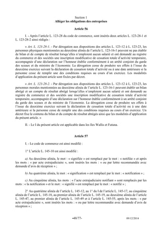 -48/77- 09/12/2014 
Section 1 
Alléger les obligations des entreprises 
Article 56 
I. - Après l’article L. 123-28 du code de commerce, sont insérés deux articles L. 123-28-1 et L. 123-28-2 ainsi rédigés : 
« Art. L. 123-28-1. - Par dérogation aux dispositions des articles L. 123-12 à L. 123-23, les personnes physiques mentionnées au deuxième alinéa de l’article L. 123-16-1 peuvent ne pas établir de bilan et de compte de résultat lorsqu’elles n’emploient aucun salarié et ont demandé au registre du commerce et des sociétés une inscription modificative de cessation totale d’activité temporaire, accompagnée d’une déclaration sur l’honneur établie conformément à un arrêté conjoint du garde des sceaux et du ministre de l’économie. La dérogation cesse de produire ses effets à l’issue du deuxième exercice suivant la déclaration de cessation totale d’activité ou à une date antérieure si la personne cesse de remplir une des conditions requises au cours d’un exercice. Les modalités d’application du présent article sont fixées par décret. 
« Art. L. 123-28-2. - Par dérogation aux dispositions des articles L. 123-12 à L. 123-23, les personnes morales mentionnées au deuxième alinéa de l’article L. 123-16-1 peuvent établir un bilan abrégé et un compte de résultat abrégé lorsqu’elles n’emploient aucun salarié et ont demandé au registre du commerce et des sociétés une inscription modificative de cessation totale d’activité temporaire, accompagnée d’une déclaration sur l’honneur établie conformément à un arrêté conjoint du garde des sceaux et du ministre de l’économie. La dérogation cesse de produire ses effets à l’issue du deuxième exercice suivant la déclaration de cessation totale d’activité ou à une date antérieure si la personne cesse de remplir une des conditions requises au cours d’un exercice. Un décret fixe le contenu du bilan et du compte de résultat abrégés ainsi que les modalités d’application du présent article. » 
II. - Le I du présent article est applicable dans les îles Wallis et Futuna. 
Article 57 
I. - Le code de commerce est ainsi modifié : 
1° L’article L. 145-10 est ainsi modifié : 
a) Au deuxième alinéa, le mot : « signifiée » est remplacé par le mot : « notifiée » et après les mots : « par acte extrajudiciaire », sont insérés les mots : « ou par lettre recommandée avec demande d’avis de réception » ; 
b) Au quatrième alinéa, le mot : « signification » est remplacé par le mot : « notification » ; 
c) Au cinquième alinéa, les mots : « l’acte extrajudiciaire notifiant » sont remplacés par les mots : « la notification » et le mot : « signifié » est remplacé par le mot : « notifié » ; 
2° Au quatrième alinéa de l’article L. 145-12, au 1° du I de l’article L. 145-17, au cinquième alinéa de l’article L. 145-18, au premier alinéa de l’article L. 145-19, au deuxième alinéa de l’article L. 145-47, au premier alinéa de l’article L. 145-49 et à l’article L. 145-55, après les mots : « par acte extrajudiciaire », sont insérés les mots : « ou par lettre recommandée avec demande d’avis de réception » ;  