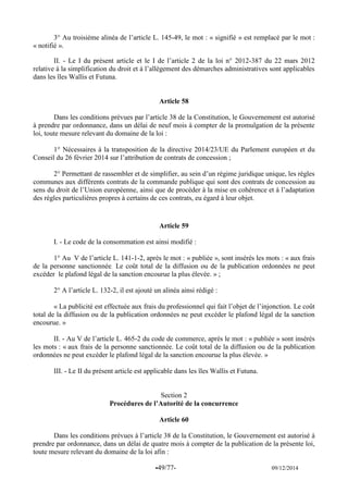 -49/77- 09/12/2014 
3° Au troisième alinéa de l’article L. 145-49, le mot : « signifié » est remplacé par le mot : « notifié ». 
II. - Le I du présent article et le I de l’article 2 de la loi n° 2012-387 du 22 mars 2012 relative à la simplification du droit et à l’allègement des démarches administratives sont applicables dans les îles Wallis et Futuna. 
Article 58 
Dans les conditions prévues par l’article 38 de la Constitution, le Gouvernement est autorisé à prendre par ordonnance, dans un délai de neuf mois à compter de la promulgation de la présente loi, toute mesure relevant du domaine de la loi : 
1° Nécessaires à la transposition de la directive 2014/23/UE du Parlement européen et du Conseil du 26 février 2014 sur l’attribution de contrats de concession ; 
2° Permettant de rassembler et de simplifier, au sein d’un régime juridique unique, les règles communes aux différents contrats de la commande publique qui sont des contrats de concession au sens du droit de l’Union européenne, ainsi que de procéder à la mise en cohérence et à l’adaptation des règles particulières propres à certains de ces contrats, eu égard à leur objet. 
Article 59 
I. - Le code de la consommation est ainsi modifié : 
1° Au V de l’article L. 141-1-2, après le mot : « publiée », sont insérés les mots : « aux frais de la personne sanctionnée. Le coût total de la diffusion ou de la publication ordonnées ne peut excéder le plafond légal de la sanction encourue la plus élevée. » ; 
2° A l’article L. 132-2, il est ajouté un alinéa ainsi rédigé : 
« La publicité est effectuée aux frais du professionnel qui fait l’objet de l’injonction. Le coût total de la diffusion ou de la publication ordonnées ne peut excéder le plafond légal de la sanction encourue. » 
II. - Au V de l’article L. 465-2 du code de commerce, après le mot : « publiée » sont insérés les mots : « aux frais de la personne sanctionnée. Le coût total de la diffusion ou de la publication ordonnées ne peut excéder le plafond légal de la sanction encourue la plus élevée. » 
III. - Le II du présent article est applicable dans les îles Wallis et Futuna. 
Section 2 
Procédures de l’Autorité de la concurrence 
Article 60 
Dans les conditions prévues à l’article 38 de la Constitution, le Gouvernement est autorisé à prendre par ordonnance, dans un délai de quatre mois à compter de la publication de la présente loi, toute mesure relevant du domaine de la loi afin :  