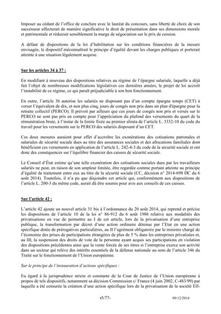 -5/77- 09/12/2014 
Imposer au cédant de l’office de conclure avec le lauréat du concours, sans liberté de choix de son successeur affecterait de manière significative le droit de présentation dans ses dimensions morale et patrimoniale et réduirait sensiblement la marge de négociation sur le prix de cession. 
A défaut de dispositions de la loi d’habilitation sur les conditions financières de la mesure envisagée, le dispositif méconnaîtrait le principe d’égalité devant les charges publiques et porterait atteinte à une situation légalement acquise. 
Sur les articles 34 à 37 : 
En modifiant à nouveau des dispositions relatives au régime de l’épargne salariale, laquelle a déjà fait l’objet de nombreuses modifications législatives ces dernières années, le projet de loi accroît l’instabilité de ce régime, ce qui paraît préjudiciable à son bon fonctionnement. 
En outre, l’article 36 autorise les salariés ne disposant pas d’un compte épargne temps (CET) à verser l’équivalent de dix, et non plus cinq, jours de congés non pris dans un plan d'épargne pour la retraite collectif (PERCO). Il prévoit par ailleurs que ces jours de congés non pris et versés sur le PERCO ne sont pas pris en compte pour l’appréciation du plafond des versements du quart de la rémunération brute, à l’instar de la limite fixée au premier alinéa de l’article L. 3332-10 du code du travail pour les versements sur le PERCO des salariés disposant d’un CET. 
Ces deux mesures auraient pour effet d’accroître les exonérations des cotisations patronales et salariales de sécurité sociale dues au titre des assurances sociales et des allocations familiales dont bénéficient ces versements en application de l’article L. 242-4-3 du code de la sécurité sociale et ont donc des conséquences sur l’équilibre financier des caisses de sécurité sociale. 
Le Conseil d’État estime qu’une telle exonération des cotisations sociales dues par les travailleurs salariés ne peut, en raison de son ampleur limitée, être regardée comme portant atteinte au principe d’égalité de traitement entre eux au titre de la sécurité sociale (CC, décision n° 2014-698 DC du 6 août 2014). Toutefois, il n’a pu que disjoindre cet article qui, conformément aux dispositions de l’article L. 200-3 du même code, aurait dû être soumis pour avis aux conseils de ces caisses. 
Sur l’article 42 : 
L’article 42 ajoute un nouvel article 31 bis à l’ordonnance du 20 août 2014, qui reprend et précise les dispositions de l’article 10 de la loi n° 86-912 du 6 août 1986 relative aux modalités des privatisations en vue de permettre au I de cet article, lors de la privatisation d’une entreprise publique, la transformation par décret d’une action ordinaire détenue par l’Etat en une action spécifique dotée de prérogatives particulières, au II l’agrément obligatoire par le ministre chargé de l’économie des prises de participations étrangères de plus de 5 % dans les entreprises privatisées et, au III, la suspension des droits de vote de la personne ayant acquis ses participations en violation des dispositions précédentes ainsi que la vente forcée de ses titres si l’entreprise exerce son activité dans un secteur qui relève des intérêts essentiels de la défense nationale au sens de l’article 346 du Traité sur le fonctionnement de l’Union européenne. 
Sur le principe de l’instauration d’actions spécifiques : 
Eu égard à la jurisprudence stricte et constante de la Cour de Justice de l’Union européenne à propos de tels dispositifs, notamment sa décision Commission c/ France (4 juin 2002, C-483/99) par laquelle a été censurée la création d’une action spécifique lors de la privatisation de la société Elf-  
