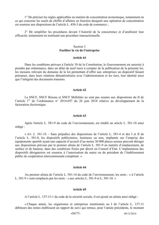 -50/77- 09/12/2014 
1° De préciser les règles applicables en matière de concentration économique, notamment en ce qui concerne les seuils de chiffre d’affaires en fonction desquels une opération de concentration est soumise aux dispositions de l’article L. 430-3 du code de commerce ; 
2° De simplifier les procédures devant l’Autorité de la concurrence et d’améliorer leur efficacité, notamment en instituant une procédure transactionnelle. 
Section 3 
Faciliter la vie de l’entreprise 
Article 61 
Dans les conditions prévues à l'article 38 de la Constitution, le Gouvernement est autorisé à prendre par ordonnance, dans un délai de neuf mois à compter de la publication de la présente loi, les mesures relevant du domaine de la loi permettant d’offrir aux entreprises un dispositif faisant présumer, dans leurs relations dématérialisées avec l’administration et les tiers, leur identité ainsi que l’intégrité des documents transmis. 
Article 62 
La SNCF, SNCF Réseau et SNCF Mobilités ne sont pas soumis aux dispositions du II de l’article 1er de l’ordonnance n° 2014-697 du 26 juin 2014 relative au développement de la facturation électronique. 
Article 63 
Après l'article L. 581-9 du code de l’environnement, est rétabli un article L. 581-10 ainsi rédigé : 
« Art. L. 581-10. - Sans préjudice des dispositions de l’article L. 581-4 et des I et II de l’article L. 581-8, les dispositifs publicitaires, lumineux ou non, implantés sur l’emprise des équipements sportifs ayant une capacité d’accueil d’au moins 30 000 places assises peuvent déroger aux dispositions prévues par le premier alinéa de l’article L. 581-9 en matière d’emplacement, de surface et de hauteur, dans des conditions fixées par décret en Conseil d’Etat. L’implantation des dispositifs dérogatoires est soumise à l’autorisation du maire ou du président de l’établissement public de coopération intercommunale compétent. » 
Article 64 
Au premier alinéa de l’article L. 581-14 du code de l’environnement, les mots : « à l’article L. 581-9 » sont remplacés par les mots : « aux articles L. 581-9 et L. 581-10. » 
Article 65 
A l’article L. 137-11-1 du code de la sécurité sociale, il est ajouté un alinéa ainsi rédigé : 
« Chaque année, les organismes et entreprises mentionnés au I de l’article L. 137-11 débiteurs des rentes établissent un rapport de suivi qui retrace, pour l’année précédente, le montant  