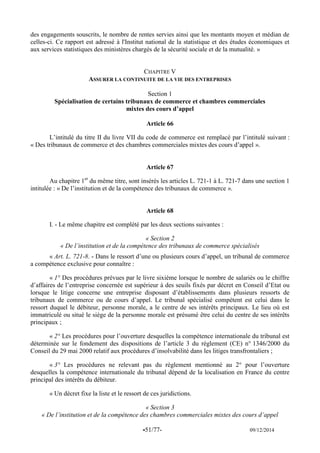 -51/77- 09/12/2014 
des engagements souscrits, le nombre de rentes servies ainsi que les montants moyen et médian de celles-ci. Ce rapport est adressé à l'Institut national de la statistique et des études économiques et aux services statistiques des ministères chargés de la sécurité sociale et de la mutualité. » 
CHAPITRE V 
ASSURER LA CONTINUITE DE LA VIE DES ENTREPRISES 
Section 1 
Spécialisation de certains tribunaux de commerce et chambres commerciales 
mixtes des cours d’appel 
Article 66 
L’intitulé du titre II du livre VII du code de commerce est remplacé par l’intitulé suivant : « Des tribunaux de commerce et des chambres commerciales mixtes des cours d’appel ». 
Article 67 
Au chapitre 1er du même titre, sont insérés les articles L. 721-1 à L. 721-7 dans une section 1 intitulée : « De l’institution et de la compétence des tribunaux de commerce ». 
Article 68 
I. - Le même chapitre est complété par les deux sections suivantes : 
« Section 2 
« De l’institution et de la compétence des tribunaux de commerce spécialisés 
« Art. L. 721-8. - Dans le ressort d’une ou plusieurs cours d’appel, un tribunal de commerce a compétence exclusive pour connaître : 
« 1° Des procédures prévues par le livre sixième lorsque le nombre de salariés ou le chiffre d’affaires de l’entreprise concernée est supérieur à des seuils fixés par décret en Conseil d’Etat ou lorsque le litige concerne une entreprise disposant d’établissements dans plusieurs ressorts de tribunaux de commerce ou de cours d’appel. Le tribunal spécialisé compétent est celui dans le ressort duquel le débiteur, personne morale, a le centre de ses intérêts principaux. Le lieu où est immatriculé ou situé le siège de la personne morale est présumé être celui du centre de ses intérêts principaux ; 
« 2° Les procédures pour l’ouverture desquelles la compétence internationale du tribunal est déterminée sur le fondement des dispositions de l’article 3 du règlement (CE) n° 1346/2000 du Conseil du 29 mai 2000 relatif aux procédures d’insolvabilité dans les litiges transfrontaliers ; 
« 3° Les procédures ne relevant pas du règlement mentionné au 2° pour l’ouverture desquelles la compétence internationale du tribunal dépend de la localisation en France du centre principal des intérêts du débiteur. 
« Un décret fixe la liste et le ressort de ces juridictions. 
« Section 3 
« De l’institution et de la compétence des chambres commerciales mixtes des cours d’appel  