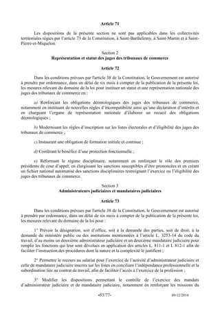 -53/77- 09/12/2014 
Article 71 
Les dispositions de la présente section ne sont pas applicables dans les collectivités territoriales régies par l’article 73 de la Constitution, à Saint-Barthélemy, à Saint-Martin et à Saint- Pierre-et-Miquelon. 
Section 2 
Représentation et statut des juges des tribunaux de commerce 
Article 72 
Dans les conditions prévues par l'article 38 de la Constitution, le Gouvernement est autorisé à prendre par ordonnance, dans un délai de six mois à compter de la publication de la présente loi, les mesures relevant du domaine de la loi pour instituer un statut et une représentation nationale des juges des tribunaux de commerce en : 
a) Renforçant les obligations déontologiques des juges des tribunaux de commerce, notamment en instituant de nouvelles règles d’incompatibilité ainsi qu’une déclaration d’intérêts et en chargeant l’organe de représentation nationale d’élaborer un recueil des obligations déontologiques ; 
b) Modernisant les règles d’inscription sur les listes électorales et d’éligibilité des juges des tribunaux de commerce ; 
c) Instaurant une obligation de formation initiale et continue ; 
d) Conférant le bénéfice d’une protection fonctionnelle ; 
e) Réformant le régime disciplinaire, notamment en renforçant le rôle des premiers présidents de cour d’appel, en élargissant les sanctions susceptibles d’être prononcées et en créant un fichier national automatisé des sanctions disciplinaires restreignant l’exercice ou l’éligibilité des juges des tribunaux de commerce. 
Section 3 
Administrateurs judiciaires et mandataires judiciaires 
Article 73 
Dans les conditions prévues par l'article 38 de la Constitution, le Gouvernement est autorisé à prendre par ordonnance, dans un délai de six mois à compter de la publication de la présente loi, les mesures relevant du domaine de la loi pour : 
1° Prévoir la désignation, soit d’office, soit à la demande des parties, soit de droit, à la demande du ministère public ou des institutions mentionnées à l’article L. 3253-14 du code du travail, d’au moins un deuxième administrateur judiciaire et un deuxième mandataire judiciaire pour remplir les fonctions qui leur sont dévolues en application des articles L. 811-1 et L 812-1 afin de faciliter l’instruction des procédures dont la nature et la complexité le justifient ; 
2° Permettre le recours au salariat pour l’exercice de l’activité d’administrateur judiciaire et celle de mandataire judiciaire inscrits sur les listes en conciliant l’indépendance professionnelle et la subordination liée au contrat de travail, afin de faciliter l’accès à l’exercice de la profession ; 
3° Modifier les dispositions permettant le contrôle de l’exercice des mandats d’administrateur judiciaire et de mandataire judiciaire, notamment en renforçant les missions du  