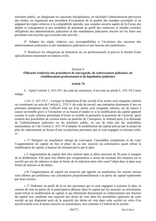 -54/77- 09/12/2014 
ministère public, en élargissant les sanctions disciplinaires, en facilitant l’administration provisoire des études, en organisant une procédure d’évaluation de la qualité des mandats accomplis et en adaptant les règles relatives à la comptabilité spéciale, aux comptes ouverts auprès de la Caisse des dépôts et consignation et aux modalités de paiement au profit des créanciers et étendre certaines obligations des administrateurs judiciaires et des mandataires judiciaires inscrits sur les listes aux personnes non inscrites qui exercent cette activité ; 
4° Adapter les règles relatives aux incompatibilités à l’évolution des missions des administrateurs judiciaires et des mandataires judiciaires et aux besoins des juridictions ; 
5° Renforcer les obligations de formation de ces professionnels et prévoir la faculté d’une spécialisation notamment en matière civile. 
Section 4 
Efficacité renforcée des procédures de sauvegarde, de redressement judiciaire, de rétablissement professionnel et de liquidation judiciaire 
Article 74 
I. - Après l’article L. 631-19-1 du code de commerce, il est créé un article L. 631-19-2 ainsi rédigé: 
« Art. L. 631-19-2. - Lorsque la disparition d’une société d’au moins cent cinquante salariés ou constituant, au sens de l’article L. 2331-1 du code du travail, une entreprise dominante d’une ou plusieurs entreprises dont l’effectif total est d’au moins cent cinquante salariés, est de nature à causer un trouble grave à l’économie et au bassin d’emploi et si la modification du capital apparaît comme la seule solution permettant d’éviter ce trouble et permettre la poursuite de l’activité, après examen des possibilités de cession totale ou partielle de l’entreprise, le tribunal peut, à la demande de l’administrateur judiciaire ou du ministère public, en cas de refus par les assemblées mentionnées au I de l’article L. 631-19 d’adopter la modification du capital prévue par le projet de plan de redressement en faveur d’une ou plusieurs personnes qui se sont engagées à exécuter celui- ci : 
« 1° Désigner un mandataire chargé de convoquer l’assemblée compétente et de voter l’augmentation de capital en lieu et place du ou des associés ou actionnaires ayant refusé la modification de capital, à hauteur du montant prévu par le plan. 
« L’augmentation de capital doit être réalisée dans le délai maximal de 30 jours à compter de la délibération. Elle peut être libérée par compensation à raison du montant des créances sur la société qui ont été admises et dans la limite de la réduction dont elles sont l’objet dans le plan sous forme de remises ou de délais. 
« Si l’augmentation de capital est souscrite par apports en numéraires, les actions émises sont offertes par préférence aux actionnaires proportionnellement à la partie du capital représentée par leurs actions ; 
« 2° Ordonner au profit de la ou des personnes qui se sont engagées à exécuter le plan, la cession de tout ou partie de la participation détenue dans le capital par les associés ou actionnaires ayant refusé la modification de capital et qui détiennent directement ou indirectement une fraction du capital leur conférant une majorité des droits de vote dans les assemblées générales de cette société ou qui disposent seuls de la majorité des droits de vote dans cette société en vertu d’un accord conclu avec d’autres associés ou actionnaires, non contraire à l’intérêt de la société.  