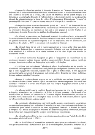 -55/77- 09/12/2014 
« Lorsque le tribunal est saisi de la demande de cession, en l’absence d’accord entre les intéressés sur la valeur des droits des associés ou actionnaires cédants et de ceux qui ont fait valoir leur volonté de se retirer de la société, cette valeur est déterminée par un expert désigné, à la demande de la partie la plus diligente, de l’administrateur ou du ministère public, par le président du tribunal. Le président statue en la forme des référés. L’ordonnance de désignation de l’expert n’est pas susceptible de recours. L’expert est tenu de respecter le principe de la contradiction. 
« Lorsque le tribunal statue sur la demande prévue au 1° ou au 2°, les débats ont lieu en présence du ministère public. Le tribunal entend les associés ou actionnaires concernés, les associés ou actionnaires dirigeants, les créanciers ou tiers qui se sont engagés à exécuter le plan et les représentants du comité d'entreprise ou, à défaut, des délégués du personnel. 
« Le tribunal ne peut statuer sur la demande tendant à la cession qu’après avoir consulté l’Autorité des marchés financiers si les titres concernés sont cotés sur un marché règlementé ou sur un système multilatéral de négociation organisé. Il est fait application, pour les actionnaires, des dispositions des articles L. 433-1 et suivants du code monétaire et financier. 
« Le tribunal statue par un seul et même jugement sur la cession et la valeur des droits sociaux cédés. Il désigne dans ce jugement un mandataire de justice avec pour mission de passer les actes nécessaires à la réalisation de la cession ordonnée et d’en verser le prix aux associés ou actionnaires cédants. 
« Le tribunal subordonne l’adoption du plan à l’engagement du souscripteur ou du cessionnaire des parts sociales, titres de capital ou valeurs mobilières donnant accès au capital, de conserver leurs droits pendant une durée qui ne peut excéder celle du plan. 
« Le tribunal peut subordonner l’adoption du plan à la présentation par les associés ou actionnaires souscripteurs ou cessionnaires d’une garantie par un organisme de crédit, d’un montant égal à leurs engagements financiers, figurant dans le plan de redressement. Il peut également subordonner cette conversion de créances en parts sociales, titres de capital ou valeurs mobilières donnant accès au capital de l’entreprise. 
« Lorsque la cession ordonnée ne porte pas sur la totalité des parts sociales, titres de capital ou valeurs mobilières donnant accès au capital, les associés ou actionnaires peuvent faire valoir leur volonté de se retirer de la société dans le délai d’un an à compter du jugement arrêtant le plan si celui-ci est en cours. 
« Le plan est arrêté sous la condition du paiement comptant du prix par les associés ou actionnaires souscripteurs ou cessionnaires. A défaut, le tribunal prononce, à la demande d’un associé cédant, du débiteur, du commissaire à l’exécution du plan, du mandataire de justice ou du ministère public, la résolution de la souscription ou de la cession des parts sociales, titres de capital ou valeurs mobilières donnant accès au capital. 
« Le commissaire à l’exécution du plan vérifie que les associés ou actionnaires souscripteurs ou cessionnaires respectent leurs obligations. Il a qualité pour agir à l’encontre des souscripteurs ou cessionnaires pour obtenir l’exécution de leurs engagements financiers. Il informe le comité d’entreprise ou, à défaut, les délégués du personnel de l’exécution du plan de continuation, ainsi que du respect de leurs engagements par les associés souscripteurs ou cessionnaires. 
« Le tribunal peut modifier le plan en application des dispositions de l’article L. 626-26 et du troisième alinéa de l’article L. 626-31. 
« En cas de défaillance d’un associé ou actionnaire souscripteur ou cessionnaire, le tribunal, saisi par le commissaire à l’exécution du plan ou le ministère public, le comité d’entreprise ou, à  
