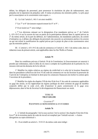 -56/77- 09/12/2014 
défaut, les délégués du personnel, peut prononcer la résolution du plan de redressement, sans préjudice de la réparation du préjudice subi. Il statue en présence du ministère public. Le prix payé par le souscripteur ou le cessionnaire reste acquis. » 
II. - Le I de l’article L. 661-1 est ainsi modifié : 
1° Les 7° et 8° deviennent respectivement les 8° et 9° ; 
2° Il est inséré un 7° ainsi rédigé : 
« 7° Les décisions statuant sur la désignation d’un mandataire prévue au 1° de l’article L. 631-19-2 et sur la cession de tout ou partie de la participation détenue dans le capital prévue au 2° du même article, de la part du débiteur, de l’administrateur, du mandataire judiciaire, du comité d’entreprise ou, à défaut, des délégués du personnel, des associés ou actionnaires parties à la cession ou qui ont refusé la modification du capital prévue par le projet de plan et des cessionnaires ainsi que du ministère public. » 
III. - L’article L. 631-19-2 du code de commerce et l’article L. 661-1 du même code, dans sa rédaction issue du présent article, sont applicables dans les îles Wallis et Futuna. 
Article 75 
Dans les conditions prévues à l'article 38 de la Constitution, le Gouvernement est autorisé à prendre par ordonnance, dans le délai de six mois à compter de la publication de la présente loi, les mesures relevant du domaine de la loi afin de : 
1° Modifier les règles relatives au régime du crédit-bail et à celui de la location financière dans les procédures collectives du livre VI du code de commerce en vue de favoriser la poursuite de l’activité de l’entreprise en limitant le droit pour les créanciers financeurs de résilier le contrat après l’ouverture de la procédure ; 
2° Modifier les règles du chapitre VII du titre II du livre V du code de commerce applicables au gage des stocks, en les rapprochant du régime juridique de droit commun du gage de meubles corporels défini par le code civil, afin d’autoriser le pacte commissoire et le gage avec dépossession, dans le but de favoriser le développement du financement sur stock. 
TITRE III 
TRAVAILLER 
CHAPITRE IER 
EXCEPTIONS AU REPOS DOMINICAL ET EN SOIREE 
Article 76 
I. - L’intitulé du paragraphe 3 de la sous-section 2 de la section 2 du chapitre II du titre II du livre Ier de la troisième partie du code du travail est remplacé par l’intitulé suivant : « Autres dérogations au repos dominical ». 
II. - Il est rétabli un article L. 3132-21 du même code ainsi rédigé : 
 