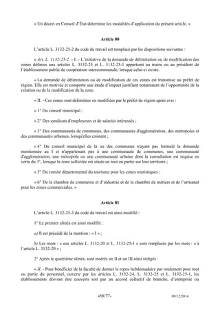 -58/77- 09/12/2014 
« Un décret en Conseil d’État détermine les modalités d’application du présent article. » 
Article 80 
L’article L. 3132-25-2 du code du travail est remplacé par les dispositions suivantes : 
« Art. L. 3132-25-2. - I. - L’initiative de la demande de délimitation ou de modification des zones définies aux articles L. 3132-25 et L. 3132-25-1 appartient au maire ou au président de l’établissement public de coopération intercommunale, lorsque celui-ci existe. 
« La demande de délimitation ou de modification de ces zones est transmise au préfet de région. Elle est motivée et comporte une étude d’impact justifiant notamment de l’opportunité de la création ou de la modification de la zone. 
« II. - Ces zones sont délimitées ou modifiées par le préfet de région après avis : 
« 1° Du conseil municipal ; 
« 2° Des syndicats d'employeurs et de salariés intéressés ; 
« 3° Des communautés de communes, des communautés d'agglomération, des métropoles et des communautés urbaines, lorsqu'elles existent ; 
« 4° Du conseil municipal de la ou des communes n'ayant pas formulé la demande mentionnée au I et n'appartenant pas à une communauté de communes, une communauté d'agglomération, une métropole ou une communauté urbaine dont la consultation est requise en vertu du 3°, lorsque la zone sollicitée est située en tout ou partie sur leur territoire ; 
« 5° Du comité départemental du tourisme pour les zones touristiques ; 
« 6° De la chambre de commerce et d’industrie et de la chambre de métiers et de l’artisanat pour les zones commerciales. » 
Article 81 
L’article L. 3132-25-3 du code du travail est ainsi modifié : 
1° Le premier alinéa est ainsi modifié : 
a) Il est précédé de la mention : « I » ; 
b) Les mots : « aux articles L. 3132-20 et L. 3132-25-1 » sont remplacés par les mots : « à l’article L. 3132-20 » ; 
2° Après le quatrième alinéa, sont insérés un II et un III ainsi rédigés : 
« II. - Pour bénéficier de la faculté de donner le repos hebdomadaire par roulement pour tout ou partie du personnel, ouverte par les articles L. 3132-24, L. 3132-25 et L. 3132-25-1, les établissements doivent être couverts soit par un accord collectif de branche, d’entreprise ou  