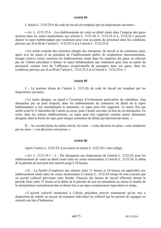 -60/77- 09/12/2014 
Article 84 
L’article L. 3132-25-6 du code du travail est remplacé par les dispositions suivantes : 
« Art. L. 3132-25-6. - Les établissements de vente au détail situés dans l’emprise des gares incluses dans les zones mentionnées aux articles L. 3132-24, L. 3132-25 et L. 3132-25-1 peuvent donner le repos hebdomadaire par roulement pour tout ou partie du personnel dans les conditions prévues aux II et III de l’article L. 3132-25-3 et à l’article L. 3132-25-4. 
« Un arrêté conjoint des ministres chargés des transports, du travail et du commerce peut, après avis du maire et du président de l’établissement public de coopération intercommunale, lorsque celui-ci existe, autoriser les établissements situés dans les emprises des gares ne relevant pas de l’alinéa précédent à donner le repos hebdomadaire par roulement pour tout ou partie du personnel, compte tenu de l’affluence exceptionnelle de passagers dans ces gares, dans les conditions prévues aux II et III de l’article L. 3132-25-3 et à l’article L. 3132-25-4. » 
Article 85 
I. - Le premier alinéa de l’article L. 3132-26 du code du travail est remplacé par les dispositions suivantes : 
« Le maire désigne, eu égard à l’existence d’événements particuliers du calendrier, cinq dimanches par an pour lesquels, dans les établissements de commerce de détail où le repos hebdomadaire a lieu normalement le dimanche, ce repos peut être supprimé. Le maire fixe par arrêté avant le 31 décembre de l’année en cours, pour l’année suivante, la liste de ces dimanches. En outre, dans les mêmes établissements, ce repos peut être supprimé certains autres dimanches désignés, dans la limite de sept, pour chaque commerce de détail, par décision du maire. » 
II. - Au second alinéa du même article, les mots : « cette décision est prise » sont remplacés par les mots : « ces décisions sont prises ». 
Article 86 
Après l’article L. 3122-29, il est inséré un article L. 3122-29-1 ainsi rédigé : 
« Art. L. 3122-29-1. - I. - Par dérogation aux dispositions de l’article L. 3122-29, pour les établissements de vente au détail situés dans les zones mentionnées à l’article L. 3132-24, le début de la période de nuit peut être reporté jusqu’à 24 heures. 
« II. - La faculté d’employer des salariés entre 21 heures et 24 heures est applicable aux établissements situés dans les zones mentionnées à l’article L. 3132-24 lorsqu’ils sont couverts par un accord collectif prévoyant cette faculté. Chacune des heures de travail effectuée durant la période fixée entre 21 heures et le début de la période de nuit est rémunérée au moins le double de la rémunération normalement due et donne lieu à un repos compensateur équivalent en temps. 
« L’accord collectif mentionné à l’alinéa précédent prévoit notamment qu’est mis à disposition du salarié un moyen de transport individuel ou collectif qui lui permet de regagner en sécurité son lieu d’habitation. 
 
