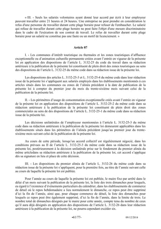 -61/77- 09/12/2014 
« III. - Seuls les salariés volontaires ayant donné leur accord par écrit à leur employeur peuvent travailler entre 21 heures et 24 heures. Une entreprise ne peut prendre en considération le refus d'une personne de travailler durant cette plage horaire pour refuser de l'embaucher. Le salarié qui refuse de travailler durant cette plage horaire ne peut faire l'objet d'une mesure discriminatoire dans le cadre de l'exécution de son contrat de travail. Le refus de travailler durant cette plage horaire pour un salarié ne constitue pas une faute ou un motif de licenciement. » 
Article 87 
I. - Les communes d’intérêt touristique ou thermales et les zones touristiques d’affluence exceptionnelle ou d’animation culturelle permanente créées avant l’entrée en vigueur de la présente loi en application des dispositions de l’article L. 3132-25 du code du travail dans sa rédaction antérieure à la publication de la présente loi constituent de plein droit des zones touristiques au sens des dispositions de l’article L. 3132-25 du même code dans sa rédaction issue de la présente loi. 
Les dispositions des articles L. 3132-25-3 et L. 3132-25-4 du même code dans leur rédaction issue de la présente loi s’appliquent aux salariés employés dans les établissements mentionnés à ces articles situés dans les communes ou zones de l’alinéa précédent à la date de publication de la présente loi à compter du premier jour du mois du trente-sixième mois suivant celui de la publication de la présente loi. 
II. - Les périmètres d’usage de consommation exceptionnelle créés avant l’entrée en vigueur de la présente loi en application des dispositions de l’article L. 3132-25-2 du même code dans sa rédaction antérieure à la publication de la présente loi constituent de plein droit des zones commerciales au sens de des dispositions de l’article L. 3132-25-1 du même code dans sa rédaction issue de la présente loi. 
Les décisions unilatérales de l’employeur mentionnées à l’article L. 3132-25-3 du même code dans sa rédaction antérieure à la publication de la présente loi demeurent applicables dans les établissements situés dans les périmètres de l’alinéa précédent jusqu’au premier jour du trente- sixième mois suivant celui de la publication de la présente loi. 
Au cours de cette période, lorsqu’un accord collectif est régulièrement négocié, dans les conditions prévues au II de l’article L. 3132-25-3 du même code dans sa rédaction issue de la présente loi, postérieurement à la décision unilatérale prise sur le fondement du premier alinéa du même articledans sa rédaction antérieure à la publication de la présente loi, cet accord s’applique dès sa signature en lieu et place de cette décision. 
III. - Les dispositions du premier alinéa de l’article L. 3132-26 du même code dans sa rédaction issue de la présente loi s’appliquent, pour la première fois, au titre de l’année suivant celle au cours de laquelle la présente loi est publiée. 
Pour l’année au cours de laquelle la présente loi est publiée, le maire fixe par arrêté dans le délai d’un mois suivant la publication de la présente loi, la liste des trois dimanches pour lesquels, eu égard à l’existence d’événements particuliers du calendrier, dans les établissements de commerce de détail où le repos hebdomadaire a lieu normalement le dimanche, ce repos peut être supprimé d’ici la fin de l’année, ainsi que, pour chaque commerce de détail, la liste des dimanches pour lesquels ce repos peut être également supprimé, d’ici la fin de l’année, dans la limite de trois. Le nombre total de dimanches désignés par le maire pour cette année, compte tenu du nombre de ceux qu’il aura déjà désignés en application des dispositions de l’article L. 3132-26 dans leur rédaction antérieure à la publication de la présente loi, ne pourra cependant excéder six.  