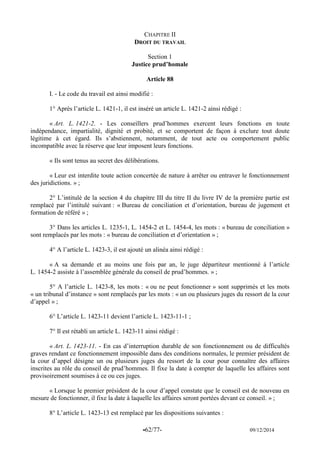 -62/77- 09/12/2014 
CHAPITRE II 
DROIT DU TRAVAIL 
Section 1 
Justice prud’homale 
Article 88 
I. - Le code du travail est ainsi modifié : 
1° Après l’article L. 1421-1, il est inséré un article L. 1421-2 ainsi rédigé : 
« Art. L. 1421-2. - Les conseillers prud’hommes exercent leurs fonctions en toute indépendance, impartialité, dignité et probité, et se comportent de façon à exclure tout doute légitime à cet égard. Ils s’abstiennent, notamment, de tout acte ou comportement public incompatible avec la réserve que leur imposent leurs fonctions. 
« Ils sont tenus au secret des délibérations. 
« Leur est interdite toute action concertée de nature à arrêter ou entraver le fonctionnement des juridictions. » ; 
2° L’intitulé de la section 4 du chapitre III du titre II du livre IV de la première partie est remplacé par l’intitulé suivant : « Bureau de conciliation et d’orientation, bureau de jugement et formation de référé » ; 
3° Dans les articles L. 1235-1, L. 1454-2 et L. 1454-4, les mots : « bureau de conciliation » sont remplacés par les mots : « bureau de conciliation et d’orientation » ; 
4° A l’article L. 1423-3, il est ajouté un alinéa ainsi rédigé : 
« A sa demande et au moins une fois par an, le juge départiteur mentionné à l’article L. 1454-2 assiste à l’assemblée générale du conseil de prud’hommes. » ; 
5° A l’article L. 1423-8, les mots : « ou ne peut fonctionner » sont supprimés et les mots « un tribunal d’instance » sont remplacés par les mots : « un ou plusieurs juges du ressort de la cour d’appel » ; 
6° L’article L. 1423-11 devient l’article L. 1423-11-1 ; 
7° Il est rétabli un article L. 1423-11 ainsi rédigé : 
« Art. L. 1423-11. - En cas d’interruption durable de son fonctionnement ou de difficultés graves rendant ce fonctionnement impossible dans des conditions normales, le premier président de la cour d’appel désigne un ou plusieurs juges du ressort de la cour pour connaître des affaires inscrites au rôle du conseil de prud’hommes. Il fixe la date à compter de laquelle les affaires sont provisoirement soumises à ce ou ces juges. 
« Lorsque le premier président de la cour d’appel constate que le conseil est de nouveau en mesure de fonctionner, il fixe la date à laquelle les affaires seront portées devant ce conseil. » ; 
8° L’article L. 1423-13 est remplacé par les dispositions suivantes :  