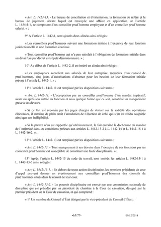 -63/77- 09/12/2014 
« Art. L. 1423-13. - Le bureau de conciliation et d’orientation, la formation de référé et le bureau de jugement devant lequel est renvoyée une affaire en application de l’article L. 1454-1-1, se composent d’un conseiller prud’homme employeur et d’un conseiller prud’homme salarié. » ; 
9° A l’article L. 1442-1, sont ajoutés deux alinéas ainsi rédigés : 
« Les conseillers prud’hommes suivent une formation initiale à l’exercice de leur fonction juridictionnelle et une formation continue. 
« Tout conseiller prud’homme qui n’a pas satisfait à l’obligation de formation initiale dans un délai fixé par décret est réputé démissionnaire. » ; 
10° Au début de l’article L. 1442-2, il est inséré un alinéa ainsi rédigé : 
« Les employeurs accordent aux salariés de leur entreprise, membres d’un conseil de prud’hommes, cinq jours d’autorisations d’absence pour les besoins de leur formation initiale prévue à l’article L. 1442-1. » ; 
11° L’article L. 1442-11 est remplacé par les dispositions suivantes : 
« Art. L. 1442-11. - L’acceptation par un conseiller prud’homme d’un mandat impératif, avant ou après son entrée en fonction et sous quelque forme que ce soit, constitue un manquement grave à ses devoirs. 
« Si ce fait est reconnu par les juges chargés de statuer sur la validité des opérations électorales, il entraîne de plein droit l’annulation de l’élection de celui qui s’en est rendu coupable ainsi que son inéligibilité. 
« Si la preuve n’en est rapportée qu’ultérieurement, le fait entraîne la déchéance du mandat de l’intéressé dans les conditions prévues aux articles L. 1442-13-2 à L. 1442-14 et L. 1442-16-1 à L. 1442-16-2. » ; 
12° L’article L. 1442-13 est remplacé par les dispositions suivantes : 
« Art. L. 1442-13. - Tout manquement à ses devoirs dans l’exercice de ses fonctions par un conseiller prud’homme est susceptible de constituer une faute disciplinaire. » ; 
13° Après l’article L. 1442-13 du code du travail, sont insérés les articles L. 1442-13-1 à L. 1442-13-3 ainsi rédigés : 
« Art. L. 1442-13-1. - En dehors de toute action disciplinaire, les premiers présidents de cour d’appel peuvent donner un avertissement aux conseillers prud’hommes des conseils de prud’hommes situés dans le ressort de leur cour. 
« Art. L. 1442-13-2. - Le pouvoir disciplinaire est exercé par une commission nationale de discipline qui est présidée par un président de chambre à la Cour de cassation, désigné par le premier président de la Cour de cassation, et qui comprend : 
« 1° Un membre du Conseil d’État désigné par le vice-président du Conseil d’État ; 
 