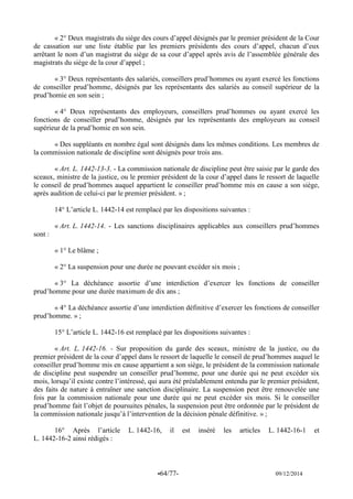 -64/77- 09/12/2014 
« 2° Deux magistrats du siège des cours d’appel désignés par le premier président de la Cour de cassation sur une liste établie par les premiers présidents des cours d’appel, chacun d’eux arrêtant le nom d’un magistrat du siège de sa cour d’appel après avis de l’assemblée générale des magistrats du siège de la cour d’appel ; 
« 3° Deux représentants des salariés, conseillers prud’hommes ou ayant exercé les fonctions de conseiller prud’homme, désignés par les représentants des salariés au conseil supérieur de la prud’homie en son sein ; 
« 4° Deux représentants des employeurs, conseillers prud’hommes ou ayant exercé les fonctions de conseiller prud’homme, désignés par les représentants des employeurs au conseil supérieur de la prud’homie en son sein. 
« Des suppléants en nombre égal sont désignés dans les mêmes conditions. Les membres de la commission nationale de discipline sont désignés pour trois ans. 
« Art. L. 1442-13-3. - La commission nationale de discipline peut être saisie par le garde des sceaux, ministre de la justice, ou le premier président de la cour d’appel dans le ressort de laquelle le conseil de prud’hommes auquel appartient le conseiller prud’homme mis en cause a son siège, après audition de celui-ci par le premier président. » ; 
14° L’article L. 1442-14 est remplacé par les dispositions suivantes : 
« Art. L. 1442-14. - Les sanctions disciplinaires applicables aux conseillers prud’hommes sont : 
« 1° Le blâme ; 
« 2° La suspension pour une durée ne pouvant excéder six mois ; 
« 3° La déchéance assortie d’une interdiction d’exercer les fonctions de conseiller prud’homme pour une durée maximum de dix ans ; 
« 4° La déchéance assortie d’une interdiction définitive d’exercer les fonctions de conseiller prud’homme. » ; 
15° L’article L. 1442-16 est remplacé par les dispositions suivantes : 
« Art. L. 1442-16. - Sur proposition du garde des sceaux, ministre de la justice, ou du premier président de la cour d’appel dans le ressort de laquelle le conseil de prud’hommes auquel le conseiller prud’homme mis en cause appartient a son siège, le président de la commission nationale de discipline peut suspendre un conseiller prud’homme, pour une durée qui ne peut excéder six mois, lorsqu’il existe contre l’intéressé, qui aura été préalablement entendu par le premier président, des faits de nature à entraîner une sanction disciplinaire. La suspension peut être renouvelée une fois par la commission nationale pour une durée qui ne peut excéder six mois. Si le conseiller prud’homme fait l’objet de poursuites pénales, la suspension peut être ordonnée par le président de la commission nationale jusqu’à l’intervention de la décision pénale définitive. » ; 
16° Après l’article L. 1442-16, il est inséré les articles L. 1442-16-1 et L. 1442-16-2 ainsi rédigés : 
 