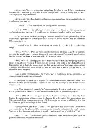 -65/77- 09/12/2014 
« Art. L. 1442-16-1. - La commission nationale de discipline ne peut délibérer que si quatre de ses membres au moins, y compris le président, sont présents. En cas de partage égal des voix, celle du président est prépondérante. 
« Art. L. 1442-16-2. - Les décisions de la commission nationale de discipline et celles de son président sont motivées. » ; 
17° L’article L. 1453-4 est remplacé par les dispositions suivantes : 
« Art. L. 1453-4. - Le défenseur syndical exerce des fonctions d’assistance ou de représentation devant les conseils de prud’hommes et les cours d’appel en matière prud’homale. 
« Il est inscrit sur une liste arrêtée par l’autorité administrative sur présentation par les organisations représentatives d’employeurs et de salariés au niveau national dans les conditions définies par décret. » ; 
18° Après l’article L. 1453-4, sont insérés les articles L. 1453-4-1 à L. 1453-4-5 ainsi rédigés : 
« Art. L. 1453-4-1. - Dans les établissements mentionnés à l’article L. 2311-1 d’au moins onze salariés, les défenseurs syndicaux disposent du temps nécessaire à l’exercice de leurs fonctions dans les limites d’une durée ne pouvant excéder dix heures par mois. 
« Art. L 1453-4-2. - Le temps passé par le défenseur syndical hors de l’entreprise pendant les heures de travail pour l’exercice de sa mission est assimilé à une durée de travail effectif pour la détermination de la durée des congés payés, du droit aux prestations d’assurances sociales et aux prestations familiales ainsi qu’au regard de tous les droits que le salarié tient du fait de son ancienneté dans l’entreprise. 
« Ces absences sont rémunérées par l’employeur et n’entraînent aucune diminution des rémunérations et avantages correspondants. 
« Les employeurs sont remboursés par l’État des salaires maintenus pendant les absences du défenseur syndical pour l’exercice de sa mission ainsi que des avantages et des charges sociales correspondants. 
« Un décret détermine les modalités d’indemnisation du défenseur syndical qui exerce son activité professionnelle en dehors de tout établissement ou dépend de plusieurs employeurs. 
« Art. L. 1453-4-3. - L’employeur accorde au défenseur syndical, sur la demande de ce dernier, des autorisations d’absence pour les besoins de sa formation. Ces autorisations sont délivrées dans la limite de deux semaines par période de quatre ans suivant la publication de la liste des défenseurs syndicaux sur laquelle il est inscrit. 
« Les dispositions de l’article L. 3142-12 sont applicables à ces autorisations. Ces absences sont rémunérées par l’employeur. Elles sont admises au titre de la participation des employeurs au financement de la formation professionnelle, dans les conditions prévues à l’article L. 6331-1. 
« Art. L. 1453-4-4. - Le défenseur syndical est tenu au secret professionnel pour toutes les questions relatives au procédé de fabrication. 
 
