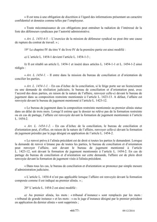 -66/77- 09/12/2014 
« Il est tenu à une obligation de discrétion à l’égard des informations présentant un caractère confidentiel et données comme telles par l’employeur. 
« Toute méconnaissance de ces obligations peut entraîner la radiation de l’intéressé de la liste des défenseurs syndicaux par l’autorité administrative. 
« Art. L. 1453-4-5. - L’exercice de la mission de défenseur syndical ne peut être une cause de rupture du contrat de travail. » ; 
19° Le chapitre IV du titre V du livre IV de la première partie est ainsi modifié : 
a) L’article L. 1454-1 devient l’article L. 1454-1-3 ; 
b) Il est rétabli un article L. 1454-1 et inséré deux articles L. 1454-1-1 et L. 1454-1-2 ainsi rédigés : 
« Art. L. 1454-1. - Il entre dans la mission du bureau de conciliation et d’orientation de concilier les parties. 
« Art. L. 1454-1-1. - En cas d’échec de la conciliation, si le litige porte sur un licenciement ou une demande de résiliation judiciaire, le bureau de conciliation et d’orientation peut, avec l’accord des deux parties, en raison de la nature de l’affaire, renvoyer celle-ci devant le bureau de jugement dans sa composition restreinte mentionnée à l’article L. 1423-13. A défaut, l’affaire est renvoyée devant le bureau de jugement mentionné à l’article L. 1423-12. 
« Le bureau de jugement dans la composition restreinte mentionnée au premier alinéa statue dans un délai de trois mois. Lorsqu’il estime que le dossier ne relève pas de la formation restreinte ou en cas de partage, l’affaire est renvoyée devant la formation de jugement mentionnée à l’article L. 1454-2. 
« Art. L. 1454-1-2. - En cas d’échec de la conciliation, le bureau de conciliation et d'orientation peut, d’office, en raison de la nature de l’affaire, renvoyer celle-ci devant la formation de jugement présidée par le juge désigné en application de l’article L. 1454-2. 
« Le renvoi prévu à l’alinéa précédent est de droit si toutes les parties le demandent. Lorsque la demande de renvoi n’émane pas de toutes les parties, le bureau de conciliation et d’orientation peut renvoyer l’affaire, soit devant le bureau de jugement mentionné à l’article L. 1423-12, soit devant la formation de jugement mentionnée à l’article L. 1454-2. En cas de partage du bureau de conciliation et d’orientation sur cette demande, l'affaire est de plein droit renvoyée devant la formation de jugement visée à l'alinéa précédent. 
« Dans tous les cas, le bureau de conciliation et d'orientation se prononce par simple mesure d’administration judiciaire. 
« L’article L. 1454-4 n’est pas applicable lorsque l’affaire est renvoyée devant la formation composée comme il est indiqué au premier alinéa. » ; 
20° L’article L. 1454-2 est ainsi modifié : 
a) Au premier alinéa, les mots : « tribunal d’instance » sont remplacés par les mots : « tribunal de grande instance » et les mots : « ou le juge d’instance désigné par le premier président en application du dernier alinéa » sont supprimés ;  