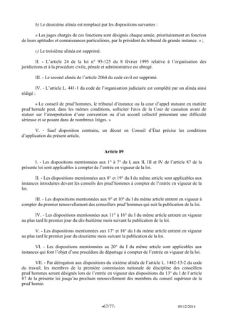 -67/77- 09/12/2014 
b) Le deuxième alinéa est remplacé par les dispositions suivantes : 
« Les juges chargés de ces fonctions sont désignés chaque année, prioritairement en fonction de leurs aptitudes et connaissances particulières, par le président du tribunal de grande instance. » ; 
c) Le troisième alinéa est supprimé. 
II. - L’article 24 de la loi n° 95-125 du 8 février 1995 relative à l’organisation des juridictions et à la procédure civile, pénale et administrative est abrogé. 
III. - Le second alinéa de l’article 2064 du code civil est supprimé. 
IV. - L’article L. 441-1 du code de l’organisation judiciaire est complété par un alinéa ainsi rédigé : 
« Le conseil de prud’hommes, le tribunal d’instance ou la cour d’appel statuant en matière prud’homale peut, dans les mêmes conditions, solliciter l'avis de la Cour de cassation avant de statuer sur l’interprétation d’une convention ou d’un accord collectif présentant une difficulté sérieuse et se posant dans de nombreux litiges. » 
V. - Sauf disposition contraire, un décret en Conseil d’État précise les conditions d’application du présent article. 
Article 89 
I. - Les dispositions mentionnées aux 1° à 7° du I, aux II, III et IV de l’article 87 de la présente loi sont applicables à compter de l’entrée en vigueur de la loi. 
II. - Les dispositions mentionnées aux 8° et 19° du I du même article sont applicables aux instances introduites devant les conseils des prud’hommes à compter de l’entrée en vigueur de la loi. 
III. - Les dispositions mentionnées aux 9° et 10° du I du même article entrent en vigueur à compter du premier renouvellement des conseillers prud’hommes qui suit la publication de la loi. 
IV. - Les dispositions mentionnées aux 11° à 16° du I du même article entrent en vigueur au plus tard le premier jour du dix-huitième mois suivant la publication de la loi. 
V. - Les dispositions mentionnées aux 17° et 18° du I du même article entrent en vigueur au plus tard le premier jour du douzième mois suivant la publication de la loi. 
VI. - Les dispositions mentionnées au 20° du I du même article sont applicables aux instances qui font l’objet d’une procédure de départage à compter de l’entrée en vigueur de la loi. 
VII. - Par dérogation aux dispositions du sixième alinéa de l’article L. 1442-13-2 du code du travail, les membres de la première commission nationale de discipline des conseillers prud’hommes seront désignés lors de l’entrée en vigueur des dispositions du 13° du I de l’article 87 de la présente loi jusqu’au prochain renouvellement des membres du conseil supérieur de la prud’homie. 
 