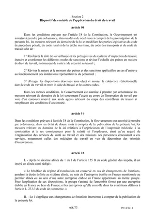 -68/77- 09/12/2014 
Section 2 
Dispositif de contrôle de l’application du droit du travail 
Article 90 
Dans les conditions prévues par l'article 38 de la Constitution, le Gouvernement est autorisé à prendre par ordonnance, dans un délai de neuf mois à compter de la promulgation de la présente loi, les mesures relevant du domaine de la loi et modifiant les parties législatives du code de procédure pénale, du code rural et de la pêche maritime, du code des transports et du code du travail, afin de : 
1° Renforcer le rôle de surveillance et les prérogatives du système d’inspection du travail, étendre et coordonner les différents modes de sanctions et réviser l’échelle des peines en matière de droit du travail, notamment de santé et de sécurité au travail ; 
2° Réviser la nature et le montant des peines et des sanctions applicables en cas d’entrave au fonctionnement des institutions représentatives du personnel ; 
3° Abroger les dispositions devenues sans objet et assurer la cohérence rédactionnelle dans le code du travail et entre le code du travail et les autres codes. 
Dans les mêmes conditions, le Gouvernement est autorisé à prendre par ordonnance les mesures relevant du domaine de la loi concernant l’accès au corps de l'inspection du travail par voie d'un concours réservé aux seuls agents relevant du corps des contrôleurs du travail et remplissant des conditions d’ancienneté. 
Article 91 
Dans les conditions prévues à l'article 38 de la Constitution, le Gouvernement est autorisé à prendre par ordonnance, dans un délai de douze mois à compter de la publication de la présente loi, les mesures relevant du domaine de la loi relatives à l’appréciation de l’inaptitude médicale, à sa constatation et à ses conséquences pour le salarié et l’employeur, ainsi qu’au regard de l’organisation des services de santé au travail et des missions des personnels concourant à ces services, notamment celles des médecins du travail en vue de déterminer des priorités d’intervention. 
Article 92 
I. - Après le sixième alinéa du 1 du I de l’article 155 B du code général des impôts, il est inséré un alinéa ainsi rédigé : 
« Le bénéfice du régime d’exonération est conservé en cas de changements de fonctions, pendant la durée définie au sixième alinéa, au sein de l’entreprise établie en France mentionnée au premier alinéa ou au sein d’une autre entreprise établie en France appartenant au même groupe. Pour l'application de ces dispositions, le groupe s'entend de l'ensemble formé par une entreprise établie en France ou hors de France, et les entreprises qu'elle contrôle dans les conditions définies à l'article L. 233-3 du code de commerce. » 
II. - Le I s'applique aux changements de fonctions intervenus à compter de la publication de la présente loi.  