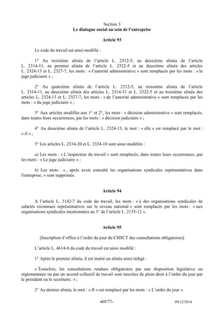 -69/77- 09/12/2014 
Section 3 
Le dialogue social au sein de l’entreprise 
Article 93 
Le code du travail est ainsi modifié : 
1° Au troisième alinéa de l’article L. 2312-5, au deuxième alinéa de l’article L. 2314-11, au premier alinéa de l’article L. 2322-5 et au deuxième alinéa des articles L. 2324-13 et L. 2327-7, les mots : « l’autorité administrative » sont remplacés par les mots : « le juge judiciaire » ; 
2° Au quatrième alinéa de l’article L. 2312-5, au troisième alinéa de l’article L. 2314-11, au deuxième alinéa des articles L. 2314-31 et L. 2322-5 et au troisième alinéa des articles L. 2324-13 et L. 2327-7, les mots : « de l’autorité administrative » sont remplacés par les mots : « du juge judiciaire » ; 
3° Aux articles modifiés aux 1° et 2°, les mots : « décision administrative » sont remplacés, dans toutes leurs occurrences, par les mots : « décision judiciaire » ; 
4° Au deuxième alinéa de l’article L. 2324-13, le mot : « elle » est remplacé par le mot : « il » ; 
5° Les articles L. 2314-20 et L. 2324-18 sont ainsi modifiés : 
a) Les mots : « L’inspecteur du travail » sont remplacés, dans toutes leurs occurrences, par les mots : « Le juge judiciaire » ; 
b) Les mots : « , après avoir consulté les organisations syndicales représentatives dans l'entreprise, » sont supprimés. 
Article 94 
A l’article L. 3142-7 du code du travail, les mots : « à des organisations syndicales de salariés reconnues représentatives sur le niveau national » sont remplacés par les mots : « aux organisations syndicales mentionnées au 3° de l’article L. 2135-12 ». 
Article 95 
[Inscription d’office à l’ordre du jour du CHSCT des consultations obligatoires] 
L’article L. 4614-8 du code du travail est ainsi modifié : 
1° Après le premier alinéa, il est inséré un alinéa ainsi rédigé : 
« Toutefois, les consultations rendues obligatoires par une disposition législative ou réglementaire ou par un accord collectif de travail sont inscrites de plein droit à l’ordre du jour par le président ou le secrétaire. » ; 
2° Au dernier alinéa, le mot : « Il » est remplacé par les mots : « L’ordre du jour ».  