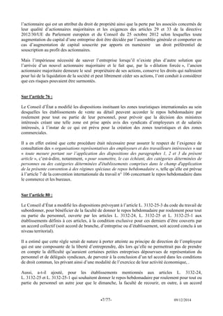 -7/77- 09/12/2014 
l’actionnaire qui est un attribut du droit de propriété ainsi que la perte par les associés concernés de leur qualité d’actionnaires majoritaires et les exigences des articles 29 et 33 de la directive 2012/30/UE du Parlement européen et du Conseil du 25 octobre 2012 selon lesquelles toute augmentation du capital d’une entreprise doit être décidée par l’assemblée générale et comporter en cas d’augmentation de capital souscrite par apports en numéraire un droit préférentiel de souscription au profit des actionnaires. 
Mais l’impérieuse nécessité de sauver l’entreprise lorsqu’il n’existe plus d’autre solution que l’arrivée d’un nouvel actionnaire majoritaire et le fait que, par la « dilution forcée », l’ancien actionnaire majoritaire demeure le seul propriétaire de ses actions, conserve les droits qui naîtraient pour lui de la liquidation de la société et peut librement céder ses actions, l’ont conduit à considérer que ces risques pouvaient être surmontés. 
Sur l’article 76 : 
Le Conseil d’État a modifié les dispositions instituant les zones touristiques internationales au sein desquelles les établissements de vente au détail peuvent accorder le repos hebdomadaire par roulement pour tout ou partie de leur personnel, pour prévoir que la décision des ministres intéressés créant une telle zone est prise après avis des syndicats d’employeurs et de salariés intéressés, à l’instar de ce qui est prévu pour la création des zones touristiques et des zones commerciales. 
Il a en effet estimé que cette procédure était nécessaire pour assurer le respect de l’exigence de consultation des « organisations représentatives des employeurs et des travailleurs intéressées » sur « toute mesure portant sur l’application des dispositions des paragraphes 1, 2 et 3 du présent article », c’est-à-dire, notamment, « pour soumettre, le cas échéant, des catégories déterminées de personnes ou des catégories déterminées d'établissements comprises dans le champ d'application de la présente convention à des régimes spéciaux de repos hebdomadaire », telle qu’elle est prévue à l’article 7 de la convention internationale du travail n° 106 concernant le repos hebdomadaire dans le commerce et les bureaux. 
Sur l’article 80 : 
Le Conseil d’État a modifié les dispositions prévoyant à l’article L. 3132-25-3 du code du travail de subordonner, pour bénéficier de la faculté de donner le repos hebdomadaire par roulement pour tout ou partie du personnel, ouverte par les articles L. 3132-24, L. 3132-25 et L. 3132-25-1 aux établissements définis à ces articles, à la condition exclusive pour ces derniers d’être couverts par un accord collectif (soit accord de branche, d’entreprise ou d’établissement, soit accord conclu à un niveau territorial). 
Il a estimé que cette règle serait de nature à porter atteinte au principe de direction de l’employeur qui est une composante de la liberté d’entreprendre, dès lors qu’elle ne permettrait pas de prendre en compte la difficulté qu’auraient certaines petites entreprises dépourvues de représentation du personnel et de délégués syndicaux, de parvenir à la conclusion d’un tel accord dans les conditions de droit commun, les privant ainsi d’une modalité de l’exercice de leur activité économique, . 
Aussi, a-t-il ajouté, pour les établissements mentionnés aux articles L. 3132-24, L. 3132-25 et L. 3132-25-1 qui souhaitent donner le repos hebdomadaire par roulement pour tout ou partie du personnel un autre jour que le dimanche, la faculté de recourir, en outre, à un accord  