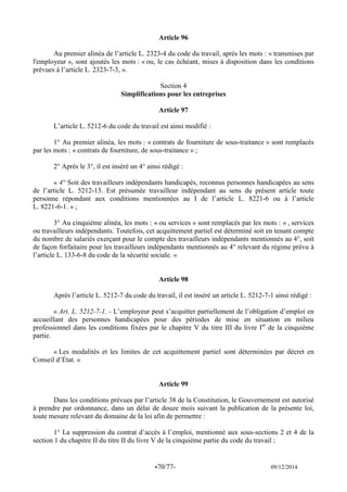 -70/77- 09/12/2014 
Article 96 
Au premier alinéa de l’article L. 2323-4 du code du travail, après les mots : « transmises par l'employeur », sont ajoutés les mots : « ou, le cas échéant, mises à disposition dans les conditions prévues à l’article L. 2323-7-3, ». 
Section 4 
Simplifications pour les entreprises 
Article 97 
L’article L. 5212-6 du code du travail est ainsi modifié : 
1° Au premier alinéa, les mots : « contrats de fourniture de sous-traitance » sont remplacés par les mots : « contrats de fourniture, de sous-traitance » ; 
2° Après le 3°, il est inséré un 4° ainsi rédigé : 
« 4° Soit des travailleurs indépendants handicapés, reconnus personnes handicapées au sens de l’article L. 5212-13. Est présumée travailleur indépendant au sens du présent article toute personne répondant aux conditions mentionnées au I de l’article L. 8221-6 ou à l’article L. 8221-6-1. » ; 
3° Au cinquième alinéa, les mots : « ou services » sont remplacés par les mots : « , services ou travailleurs indépendants. Toutefois, cet acquittement partiel est déterminé soit en tenant compte du nombre de salariés exerçant pour le compte des travailleurs indépendants mentionnés au 4°, soit de façon forfaitaire pour les travailleurs indépendants mentionnés au 4° relevant du régime prévu à l’article L. 133-6-8 du code de la sécurité sociale. » 
Article 98 
Après l’article L. 5212-7 du code du travail, il est inséré un article L. 5212-7-1 ainsi rédigé : 
« Art. L. 5212-7-1. - L’employeur peut s’acquitter partiellement de l’obligation d’emploi en accueillant des personnes handicapées pour des périodes de mise en situation en milieu professionnel dans les conditions fixées par le chapitre V du titre III du livre Ier de la cinquième partie. 
« Les modalités et les limites de cet acquittement partiel sont déterminées par décret en Conseil d’État. » 
Article 99 
Dans les conditions prévues par l’article 38 de la Constitution, le Gouvernement est autorisé à prendre par ordonnance, dans un délai de douze mois suivant la publication de la présente loi, toute mesure relevant du domaine de la loi afin de permettre : 
1° La suppression du contrat d’accès à l’emploi, mentionné aux sous-sections 2 et 4 de la section 1 du chapitre II du titre II du livre V de la cinquième partie du code du travail ; 
 