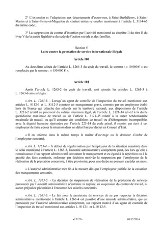 -71/77- 09/12/2014 
2° L’extension et l’adaptation aux départements d’outre-mer, à Saint-Barthélemy, à Saint- Martin et à Saint-Pierre-et-Miquelon du contrat initiative emploi mentionné à l’article L. 5134-65 du même code ; 
3° La suppression du contrat d’insertion par l’activité mentionné au chapitre II du titre II du livre V de la partie législative du code de l’action sociale et des familles. 
Section 5 
Lutte contre la prestation de service internationale illégale 
Article 100 
Au deuxième alinéa de l’article L. 1264-3 du code du travail, la somme : « 10 000 € » est remplacée par la somme : « 150 000 € ». 
Article 101 
Après l’article L. 1263-2 du code du travail, sont ajoutés les articles L. 1263-3 à L. 1263-6 ainsi rédigés : 
« Art. L. 1263-3. - Lorsqu’un agent de contrôle de l’inspection du travail mentionné aux articles L. 8112-1 et L. 8112-5 constate un manquement grave, commis par un employeur établi hors de France qui détache des salariés sur le territoire national, aux dispositions de l’article L. 3231-2 relatif au paiement du salaire minimum légal, de l’article L. 3121-34 relatif à la durée quotidienne maximale de travail ou de l’article L. 3121-35 relatif à la durée hebdomadaire maximale de travail, ou qu’il constate des conditions de travail ou d'hébergement incompatibles avec la dignité humaine réprimées par l’article 225-14 du code pénal, il enjoint par écrit à cet employeur de faire cesser la situation dans un délai fixé par décret en Conseil d’État. 
« Il en informe dans le même temps le maître d’ouvrage ou le donneur d’ordre de l’employeur concerné. 
« Art. L. 1263-4. - A défaut de régularisation par l'employeur de la situation constatée dans le délai mentionné à l'article L. 1263-3, l'autorité administrative compétente peut, dès lors qu’elle a connaissance d’un rapport administratif constatant le manquement et eu égard à la répétition ou à la gravité des faits constatés, ordonner par décision motivée la suspension par l’employeur de la réalisation de la prestation concernée, à titre provisoire, pour une durée ne pouvant excéder un mois. 
« L’autorité administrative met fin à la mesure dès que l’employeur justifie de la cessation des manquements constatés. 
« Art. L. 1263-5. - La décision de suspension de réalisation de la prestation de services prononcée par l’autorité administrative n’entraîne ni rupture, ni suspension du contrat de travail, ni aucun préjudice pécuniaire à l'encontre des salariés concernés. 
« Art. L. 1263-6. - Le fait pour le prestataire de services de ne pas respecter la décision administrative mentionnée à l'article L. 1263-4 est passible d’une amende administrative, qui est prononcée par l’autorité administrative compétente, sur rapport motivé d’un agent de contrôle de l’inspection du travail mentionné aux articles L. 8112-1 et L. 8112-5. 
 