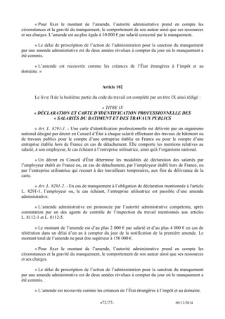 -72/77- 09/12/2014 
« Pour fixer le montant de l’amende, l’autorité administrative prend en compte les circonstances et la gravité du manquement, le comportement de son auteur ainsi que ses ressources et ses charges. L’amende est au plus égale à 10 000 € par salarié concerné par le manquement. 
« Le délai de prescription de l’action de l’administration pour la sanction du manquement par une amende administrative est de deux années révolues à compter du jour où le manquement a été commis. 
« L’amende est recouvrée comme les créances de l’État étrangères à l’impôt et au domaine. » 
Article 102 
Le livre II de la huitième partie du code du travail est complété par un titre IX ainsi rédigé : 
« TITRE IX 
« DÉCLARATION ET CARTE D’IDENTIFICATION PROFESSIONNELLE DES « SALARIÉS DU BATIMENT ET DES TRAVAUX PUBLICS 
« Art. L. 8291-1. - Une carte d'identification professionnelle est délivrée par un organisme national désigné par décret en Conseil d’État à chaque salarié effectuant des travaux de bâtiment ou de travaux publics pour le compte d’une entreprise établie en France ou pour le compte d’une entreprise établie hors de France en cas de détachement. Elle comporte les mentions relatives au salarié, à son employeur, le cas échéant à l’entreprise utilisatrice, ainsi qu'à l’organisme national. 
« Un décret en Conseil d'État détermine les modalités de déclaration des salariés par l’employeur établi en France ou, en cas de détachement, par l’employeur établi hors de France, ou par l’entreprise utilisatrice qui recourt à des travailleurs temporaires, aux fins de délivrance de la carte. 
« Art. L. 8291-2. - En cas de manquement à l’obligation de déclaration mentionnée à l'article L. 8291-1, l’employeur ou, le cas échéant, l’entreprise utilisatrice est passible d’une amende administrative. 
« L’amende administrative est prononcée par l’autorité administrative compétente, après constatation par un des agents de contrôle de l’inspection du travail mentionnés aux articles L. 8112-1 et L. 8112-5. 
« Le montant de l’amende est d’au plus 2 000 € par salarié et d’au plus 4 000 € en cas de réitération dans un délai d’un an à compter du jour de la notification de la première amende. Le montant total de l’amende ne peut être supérieur à 150 000 €. 
« Pour fixer le montant de l’amende, l’autorité administrative prend en compte les circonstances et la gravité du manquement, le comportement de son auteur ainsi que ses ressources et ses charges. 
« Le délai de prescription de l’action de l’administration pour la sanction du manquement par une amende administrative est de deux années révolues à compter du jour où le manquement a été commis. 
« L’amende est recouvrée comme les créances de l’État étrangères à l’impôt et au domaine.  