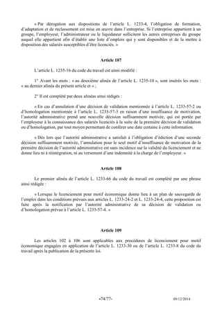 -74/77- 09/12/2014 
« Par dérogation aux dispositions de l’article L. 1233-4, l’obligation de formation, d’adaptation et de reclassement est mise en oeuvre dans l’entreprise. Si l’entreprise appartient à un groupe, l’employeur, l’administrateur ou le liquidateur sollicitent les autres entreprises du groupe auquel elle appartient afin d’établir une liste d’emplois qui y sont disponibles et de la mettre à disposition des salariés susceptibles d’être licenciés. » 
Article 107 
L’article L. 1235-16 du code du travail est ainsi modifié : 
1° Avant les mots : « au deuxième alinéa de l’article L. 1235-10 », sont insérés les mots : « au dernier alinéa du présent article et » ; 
2° Il est complété par deux alinéas ainsi rédigés : 
« En cas d’annulation d’une décision de validation mentionnée à l’article L. 1233-57-2 ou d’homologation mentionnée à l’article L. 1233-57-3 en raison d’une insuffisance de motivation, l’autorité administrative prend une nouvelle décision suffisamment motivée, qui est portée par l’employeur à la connaissance des salariés licenciés à la suite de la première décision de validation ou d’homologation, par tout moyen permettant de conférer une date certaine à cette information. 
« Dès lors que l’autorité administrative a satisfait à l’obligation d’édiction d’une seconde décision suffisamment motivée, l’annulation pour le seul motif d’insuffisance de motivation de la première décision de l’autorité administrative est sans incidence sur la validité du licenciement et ne donne lieu ni à réintégration, ni au versement d’une indemnité à la charge de l’employeur. » 
Article 108 
Le premier alinéa de l’article L. 1233-66 du code du travail est complété par une phrase ainsi rédigée : 
« Lorsque le licenciement pour motif économique donne lieu à un plan de sauvegarde de l’emploi dans les conditions prévues aux articles L. 1233-24-2 et L. 1233-24-4, cette proposition est faite après la notification par l’autorité administrative de sa décision de validation ou d’homologation prévue à l’article L. 1233-57-4. » 
Article 109 
Les articles 102 à 106 sont applicables aux procédures de licenciement pour motif économique engagées en application de l’article L. 1233-30 ou de l’article L. 1233-8 du code du travail après la publication de la présente loi. 
 