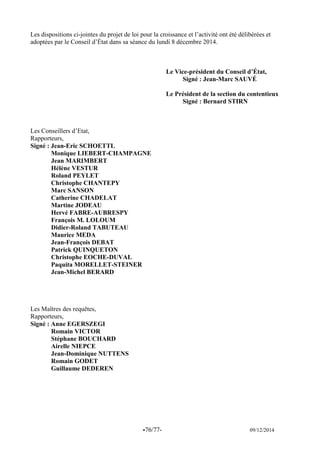 -76/77- 09/12/2014 
Les dispositions ci-jointes du projet de loi pour la croissance et l’activité ont été délibérées et adoptées par le Conseil d’État dans sa séance du lundi 8 décembre 2014. 
Le Vice-président du Conseil d’État, 
Signé : Jean-Marc SAUVÉ 
Le Président de la section du contentieux 
Signé : Bernard STIRN 
Les Conseillers d’Etat, 
Rapporteurs, 
Signé : Jean-Eric SCHOETTL 
Monique LIEBERT-CHAMPAGNE 
Jean MARIMBERT 
Hélène VESTUR 
Roland PEYLET 
Christophe CHANTEPY 
Marc SANSON 
Catherine CHADELAT 
Martine JODEAU 
Hervé FABRE-AUBRESPY 
François M. LOLOUM 
Didier-Roland TABUTEAU 
Maurice MEDA 
Jean-François DEBAT 
Patrick QUINQUETON 
Christophe EOCHE-DUVAL 
Paquita MORELLET-STEINER 
Jean-Michel BERARD 
Les Maîtres des requêtes, 
Rapporteurs, 
Signé : Anne EGERSZEGI 
Romain VICTOR 
Stéphane BOUCHARD 
Airelle NIEPCE 
Jean-Dominique NUTTENS 
Romain GODET 
Guillaume DEDEREN 
 