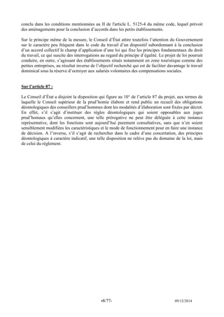 -8/77- 09/12/2014 
conclu dans les conditions mentionnées au II de l'article L. 5125-4 du même code, lequel prévoit des aménagements pour la conclusion d’accords dans les petits établissements. 
Sur le principe même de la mesure, le Conseil d’État attire toutefois l’attention du Gouvernement sur le caractère peu fréquent dans le code du travail d’un dispositif subordonnant à la conclusion d’un accord collectif le champ d’application d’une loi qui fixe les principes fondamentaux du droit du travail, ce qui suscite des interrogations au regard du principe d’égalité. Le projet de loi pourrait conduire, en outre, s’agissant des établissements situés notamment en zone touristique comme des petites entreprises, au résultat inverse de l’objectif recherché qui est de faciliter davantage le travail dominical sous la réserve d’octroyer aux salariés volontaires des compensations sociales. 
Sur l’article 87 : 
Le Conseil d’État a disjoint la disposition qui figure au 10° de l’article 87 du projet, aux termes de laquelle le Conseil supérieur de la prud’homie élabore et rend public un recueil des obligations déontologiques des conseillers prud’hommes dont les modalités d’élaboration sont fixées par décret. En effet, s’il s’agit d’instituer des règles déontologiques qui soient opposables aux juges prud’homaux qu’elles concernent, une telle prérogative ne peut être déléguée à cette instance représentative, dont les fonctions sont aujourd’hui purement consultatives, sans que n’en soient sensiblement modifiées les caractéristiques et le mode de fonctionnement pour en faire une instance de décision. A l’inverse, s’il s’agit de rechercher dans le cadre d’une concertation, des principes déontologiques à caractère indicatif, une telle disposition ne relève pas du domaine de la loi, mais de celui du règlement. 
 