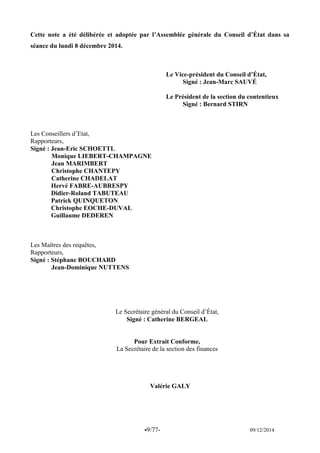 -9/77- 09/12/2014 
Cette note a été délibérée et adoptée par l’Assemblée générale du Conseil d’État dans sa séance du lundi 8 décembre 2014. 
Le Vice-président du Conseil d’État, 
Signé : Jean-Marc SAUVÉ 
Le Président de la section du contentieux 
Signé : Bernard STIRN 
Les Conseillers d’Etat, 
Rapporteurs, 
Signé : Jean-Eric SCHOETTL 
Monique LIEBERT-CHAMPAGNE 
Jean MARIMBERT 
Christophe CHANTEPY 
Catherine CHADELAT 
Hervé FABRE-AUBRESPY 
Didier-Roland TABUTEAU 
Patrick QUINQUETON 
Christophe EOCHE-DUVAL 
Guillaume DEDEREN 
Les Maîtres des requêtes, 
Rapporteurs, 
Signé : Stéphane BOUCHARD 
Jean-Dominique NUTTENS 
Le Secrétaire général du Conseil d’État, 
Signé : Catherine BERGEAL 
Pour Extrait Conforme, 
La Secrétaire de la section des finances 
Valérie GALY  