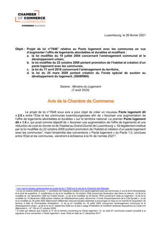 Luxembourg, le 26 février 2021
Objet : Projet de loi n°76481
relative au Pacte logement avec les communes en vue
d’augmenter l’offre de logements abordables et durables et modifiant :
a. la loi modifiée du 19 juillet 2004 concernant l’aménagement communal et le
développement urbain,
b. la loi modifiée du 22 octobre 2008 portant promotion de l’habitat et création d’un
pacte logement avec les communes,
c. la loi du 17 avril 2018 concernant l’aménagement du territoire,
d. la loi du 25 mars 2020 portant création du Fonds spécial de soutien au
développement du logement. (5608RMX)
Saisine : Ministre du Logement
(7 août 2020)
Le projet de loi n°7648 sous avis a pour objet de créer un nouveau Pacte logement dit
« 2.0 » entre l’Etat et les communes luxembourgeoises afin de « favoriser une augmentation de
l’offre de logements abordables et durables » sur le territoire national. Le premier Pacte logement
dit « 1.0 », qui avait comme objectif de « favoriser une augmentation de l'offre de logements et une
réduction du coût du foncier et de l'habitat au Grand-Duché de Luxembourg », fût légalement institué
par la loi modifiée du 22 octobre 2008 portant promotion de l’habitat et création d’un pacte logement
avec les communes2
, mais l’ensemble des conventions « Pacte logement » du Pacte 1.0, conclues
entre l’Etat et les communes, viendront à échéance à la fin de l’année 20213
.
1
Lien vers le dossier parlementaire du projet de loi n°7648 sur le site de la Chambre des Députés.
2
Loi du 22 octobre 2008 portant : 1. promotion de l'habitat et création d'un pacte logement avec les communes, 2. sur le droit d'emphytéose
et le droit de superficie, 3. modification a) de la loi modifiée du 16 octobre 1934 concernant l'évaluation des biens et valeurs ; b) de la loi
modifiée du 1er décembre 1936 sur l'impôt foncier ; c) de la loi modifiée du 25 février 1979 concernant l'aide au logement ; d) de la loi
modifiée du 10 décembre 1998 portant création de l'établissement public dénommé « Fonds d'assainissement de la Cité Syrdall » ; e) de
la loi modifiée du 30 juillet 2002 déterminant différentes mesures fiscales destinées à encourager la mise sur le marché et l'acquisition de
terrains à bâtir et d'immeubles d'habitation ; f) de la loi modifiée du 19 juillet 2004 concernant l'aménagement communal et le
développement urbain ; g) de la loi du 21 septembre 2006 sur le bail à usage d'habitation et modifiant certaines dispositions du Code civil
(Mémorial A – N° 159 du 27 octobre 2008)
3
À noter par ailleurs que d’après le 3e
(et le dernier) monitoring du Pacte logement 1.0, au total 97 communes avaient procédé à la
signature d’une convention « Pacte logement » avec l’Etat en date du 31 décembre 2017.
 
