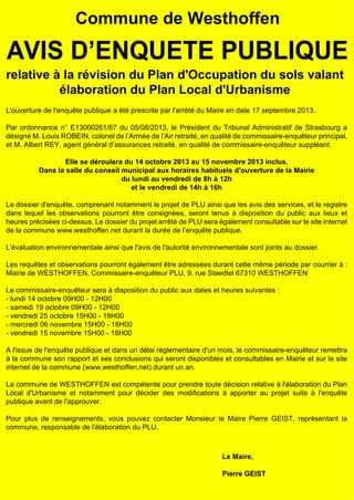 Commune de Westhoffen

AVIS D’ENQUETE PUBLIQUE
relative à la révision du Plan d'Occupation du sols valant
élaboration du Plan Local d'Urbanisme
L'ouverture de l'enquête publique a été prescrite par l'arrêté du Maire en date 17 septembre 2013.
Par ordonnance n° E13000261/67 du 05/08/2013, le Président du Tribunal Administratif de Strasbourg a
désigné M. Louis ROBEIN, colonel de l’Armée de l’Air retraité, en qualité de commissaire-enquêteur principal,
et M. Albert REY, agent général d’assurances retraité, en qualité de commissaire-enquêteur suppléant.
Elle se déroulera du 14 octobre 2013 au 15 novembre 2013 inclus.
Dans la salle du conseil municipal aux horaires habituels d'ouverture de la Mairie
du lundi au vendredi de 8h à 12h
et le vendredi de 14h à 16h
Le dossier d'enquête, comprenant notamment le projet de PLU ainsi que les avis des services, et le registre
dans lequel les observations pourront être consignées, seront tenus à disposition du public aux lieux et
heures précisées ci-dessus. Le dossier du projet arrêté de PLU sera également consultable sur le site internet
de la commune www.westhoffen.net durant la durée de l’enquête publique.
L'évaluation environnementale ainsi que l'avis de l'autorité environnementale sont joints au dossier.
Les requêtes et observations pourront également être adressées durant cette même période par courrier à :
Mairie de WESTHOFFEN, Commissaire-enquêteur PLU, 9, rue Staedtel 67310 WESTHOFFEN
Le commissaire-enquêteur sera à disposition du public aux dates et heures suivantes :
- lundi 14 octobre 09H00 - 12H00
- samedi 19 octobre 09H00 - 12H00
- vendredi 25 octobre 15H00 - 18H00
- mercredi 06 novembre 15H00 - 18H00
- vendredi 15 novembre 15H00 - 18H00
A l'issue de l'enquête publique et dans un délai règlementaire d'un mois, le commissaire-enquêteur remettra
à la commune son rapport et ses conclusions qui seront disponibles et consultables en Mairie et sur le site
internet de la commune (www.westhoffen.net) durant un an.
La commune de WESTHOFFEN est compétente pour prendre toute décision relative à l'élaboration du Plan
Local d'Urbanisme et notamment pour décider des modifications à apporter au projet suite à l'enquête
publique avant de l'approuver.
Pour plus de renseignements, vous pouvez contacter Monsieur le Maire Pierre GEIST, représentant la
commune, responsable de l'élaboration du PLU.

Le Maire,
Pierre GEIST

 