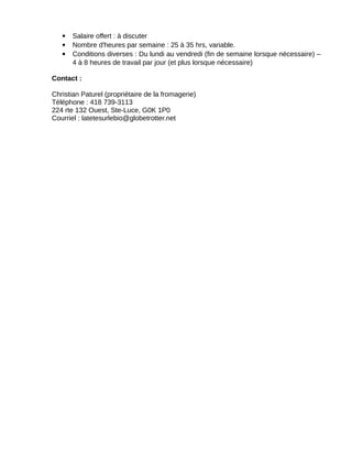  Salaire offert : à discuter
 Nombre d'heures par semaine : 25 à 35 hrs, variable.
 Conditions diverses : Du lundi au vendredi (fin de semaine lorsque nécessaire) –
4 à 8 heures de travail par jour (et plus lorsque nécessaire)
Contact :
Christian Paturel (propriétaire de la fromagerie)
Téléphone : 418 739-3113
224 rte 132 Ouest, Ste-Luce, G0K 1P0
Courriel : latetesurlebio@globetrotter.net
 