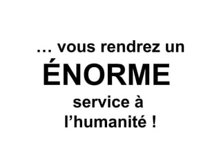 … vous rendrez un
ÉNORME
service à
l’humanité !
 