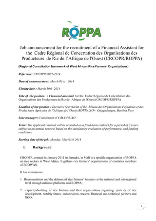 Job announcement for the recruitment of a Financial Assistant for
the Cadre Régional de Concertation des Organisations des
Producteurs de Riz de l’Afrique de l'Ouest (CRCOPR/ROPPA)
(Regional Consultation framework of West African Rice Farmers’ Organizations)

Reference: CRCOPR/0001-2014
Date of announcement: March 01 st 2014
Closing date : March 30th 2014
Title of the position : Financial assistant for the Cadre Régional de Concertation des
Organisations des Producteurs de Riz del’Afrique de l'Ouest (CRCOPR/ROPPA)
Location of the position : Executive Secretariat of the Réseau des Organisations Paysannes et des
Producteurs Agricoles de l’Afrique de l’Ouest (ROPPA/AO) - Ouagadougou, Burkina Faso
Line manager: Coordinator of CRCOPR/AO
Term: The applicant retained will be recruited on a fixed-term contract for a period of 2 years,
subject to an annual renewal based on the satisfactory evaluation of performance, and funding
conditions.
Starting date of the job: Monday, May 05th 2014

I.

Background

CRCOPR, created in January 2011 in Bamako, in Mali is a specific organization of ROPPA
on rice sectors in West Africa. It gathers rice farmers’ organizations of countries members
of ECOWAS.
It has as missions:
1. Representation and the defense of rice farmers’ interests at the national and sub-regional
level through national platforms and ROPPA;
2. capacity-building of rice farmers and their organizations regarding policies of rice
development, notably States, industrialists, traders, financial and technical partners and
NGO ;
1

 