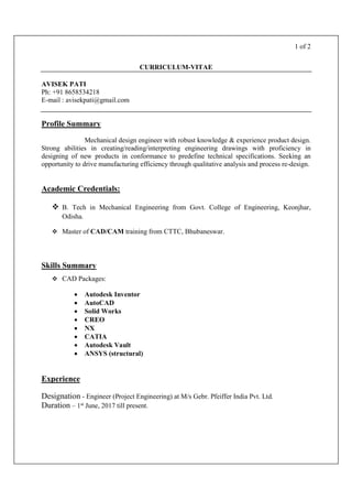 1 of 2
CURRICULUM-VITAE
AVISEK PATI
Ph: +91 8658534218
E-mail : avisekpati@gmail.com
Profile Summary
Mechanical design engineer with robust knowledge & experience product design.
Strong abilities in creating/reading/interpreting engineering drawings with proficiency in
designing of new products in conformance to predefine technical specifications. Seeking an
opportunity to drive manufacturing efficiency through qualitative analysis and process re-design.
Academic Credentials:
 B. Tech in Mechanical Engineering from Govt. College of Engineering, Keonjhar,
Odisha.
 Master of CAD/CAM training from CTTC, Bhubaneswar.
Skills Summary
 CAD Packages:
 Autodesk Inventor
 AutoCAD
 Solid Works
 CREO
 NX
 CATIA
 Autodesk Vault
 ANSYS (structural)
Experience
Designation - Engineer (Project Engineering) at M/s Gebr. Pfeiffer India Pvt. Ltd.
Duration – 1st June, 2017 till present.
 